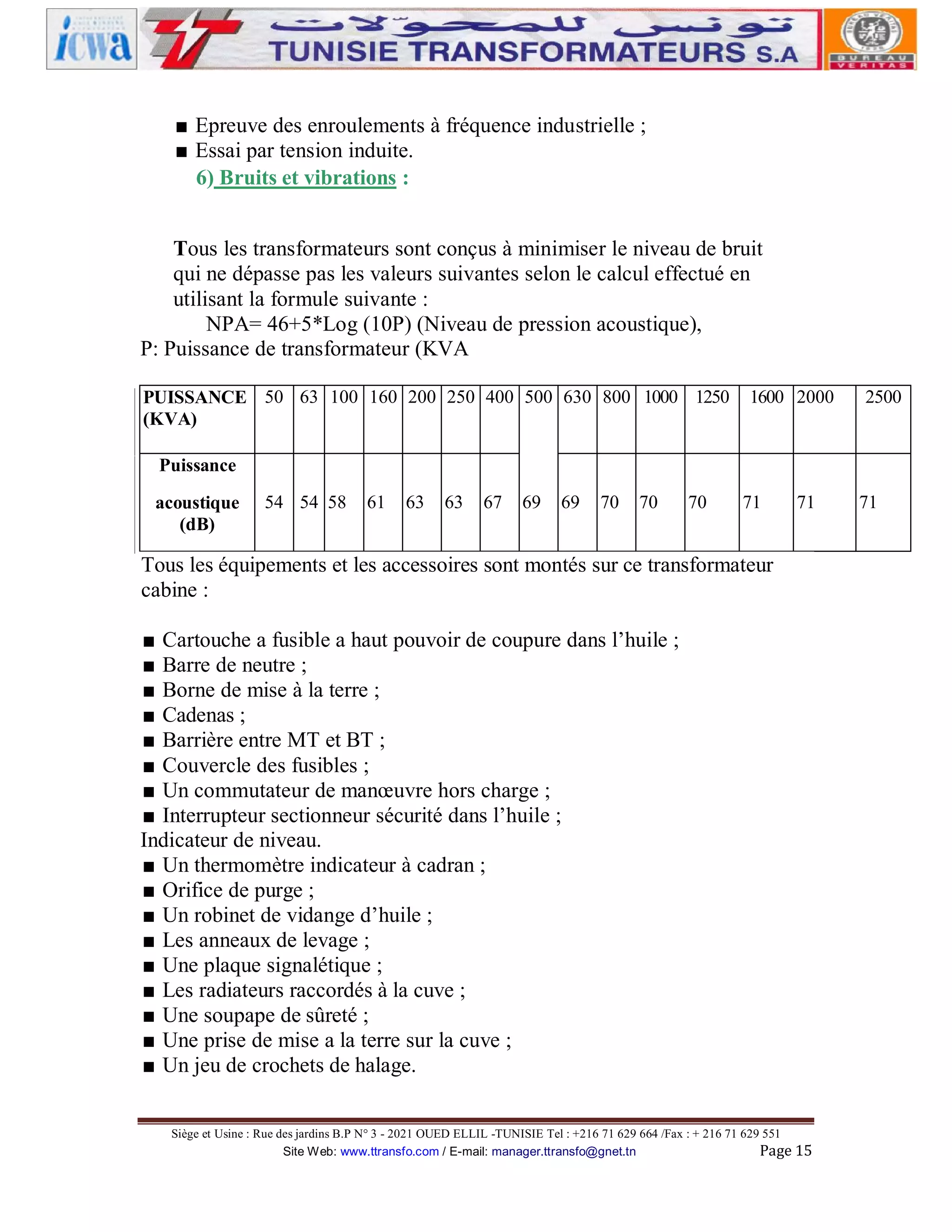 ■ Epreuve des enroulements à fréquence industrielle ;
■ Essai par tension induite.
6) Bruits et vibrations :
Tous les transformateurs sont conçus à minimiser le niveau de bruit
qui ne dépasse pas les valeurs suivantes selon le calcul effectué en
utilisant la formule suivante :
NPA= 46+5*Log (10P) (Niveau de pression acoustique),
P: Puissance de transformateur (KVA
PUISSANCE 50 63 100 160 200 250 400 500 630 800 1000 1250
(KVA)

1600 2000

2500

Puissance
acoustique
(dB)

54 54 58

61

63

63

67

69

69

70

70

70

71

71

Tous les équipements et les accessoires sont montés sur ce transformateur
cabine :
■ Cartouche a fusible a haut pouvoir de coupure dans l’huile ;
■ Barre de neutre ;
■ Borne de mise à la terre ;
■ Cadenas ;
■ Barrière entre MT et BT ;
■ Couvercle des fusibles ;
■ Un commutateur de manœuvre hors charge ;
■ Interrupteur sectionneur sécurité dans l’huile ;
Indicateur de niveau.
■ Un thermomètre indicateur à cadran ;
■ Orifice de purge ;
■ Un robinet de vidange d’huile ;
■ Les anneaux de levage ;
■ Une plaque signalétique ;
■ Les radiateurs raccordés à la cuve ;
■ Une soupape de sûreté ;
■ Une prise de mise a la terre sur la cuve ;
■ Un jeu de crochets de halage.
Siège et Usine : Rue des jardins B.P N° 3 - 2021 OUED ELLIL -TUNISIE Tel : +216 71 629 664 /Fax : + 216 71 629 551
Site Web: www.ttransfo.com / E-mail: manager.ttransfo@gnet.tn
Page 15

71

 