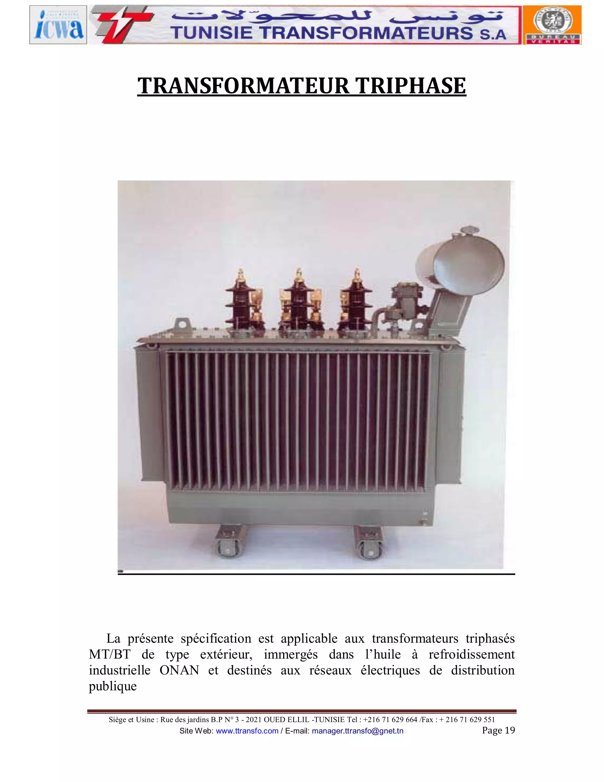 TRANSFORMATEUR TRIPHASE

La présente spécification est applicable aux transformateurs triphasés
MT/BT de type extérieur, immergés dans l’huile à refroidissement
industrielle ONAN et destinés aux réseaux électriques de distribution
publique
Siège et Usine : Rue des jardins B.P N° 3 - 2021 OUED ELLIL -TUNISIE Tel : +216 71 629 664 /Fax : + 216 71 629 551
Site Web: www.ttransfo.com / E-mail: manager.ttransfo@gnet.tn
Page 19

 