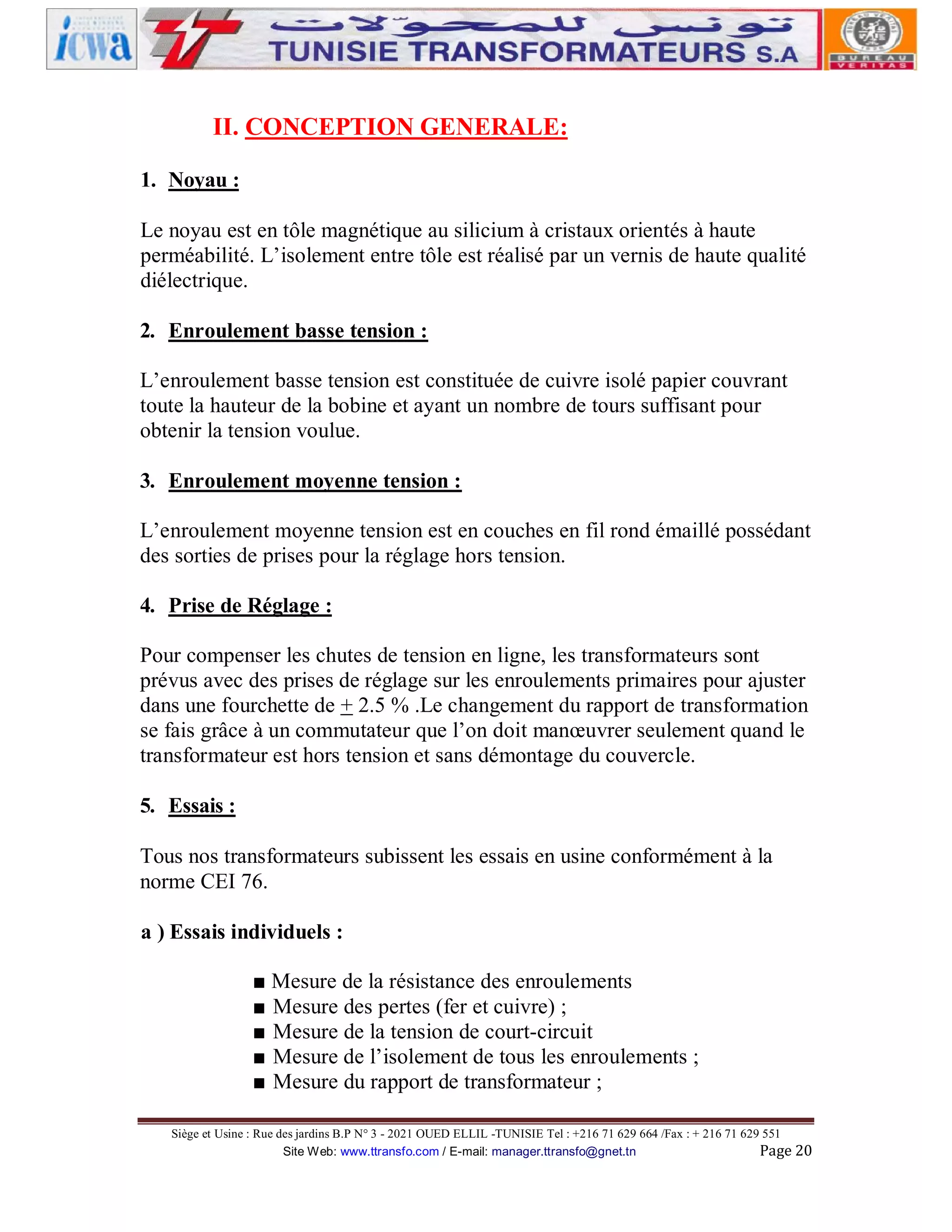II. CONCEPTION GENERALE:
1. Noyau :
Le noyau est en tôle magnétique au silicium à cristaux orientés à haute
perméabilité. L’isolement entre tôle est réalisé par un vernis de haute qualité
diélectrique.
2. Enroulement basse tension :
L’enroulement basse tension est constituée de cuivre isolé papier couvrant
toute la hauteur de la bobine et ayant un nombre de tours suffisant pour
obtenir la tension voulue.
3. Enroulement moyenne tension :
L’enroulement moyenne tension est en couches en fil rond émaillé possédant
des sorties de prises pour la réglage hors tension.
4. Prise de Réglage :
Pour compenser les chutes de tension en ligne, les transformateurs sont
prévus avec des prises de réglage sur les enroulements primaires pour ajuster
dans une fourchette de + 2.5 % .Le changement du rapport de transformation
se fais grâce à un commutateur que l’on doit manœuvrer seulement quand le
transformateur est hors tension et sans démontage du couvercle.
5. Essais :
Tous nos transformateurs subissent les essais en usine conformément à la
norme CEI 76.
a ) Essais individuels :
■ Mesure de la résistance des enroulements
■ Mesure des pertes (fer et cuivre) ;
■ Mesure de la tension de court-circuit
■ Mesure de l’isolement de tous les enroulements ;
■ Mesure du rapport de transformateur ;
Siège et Usine : Rue des jardins B.P N° 3 - 2021 OUED ELLIL -TUNISIE Tel : +216 71 629 664 /Fax : + 216 71 629 551
Site Web: www.ttransfo.com / E-mail: manager.ttransfo@gnet.tn
Page 20

 