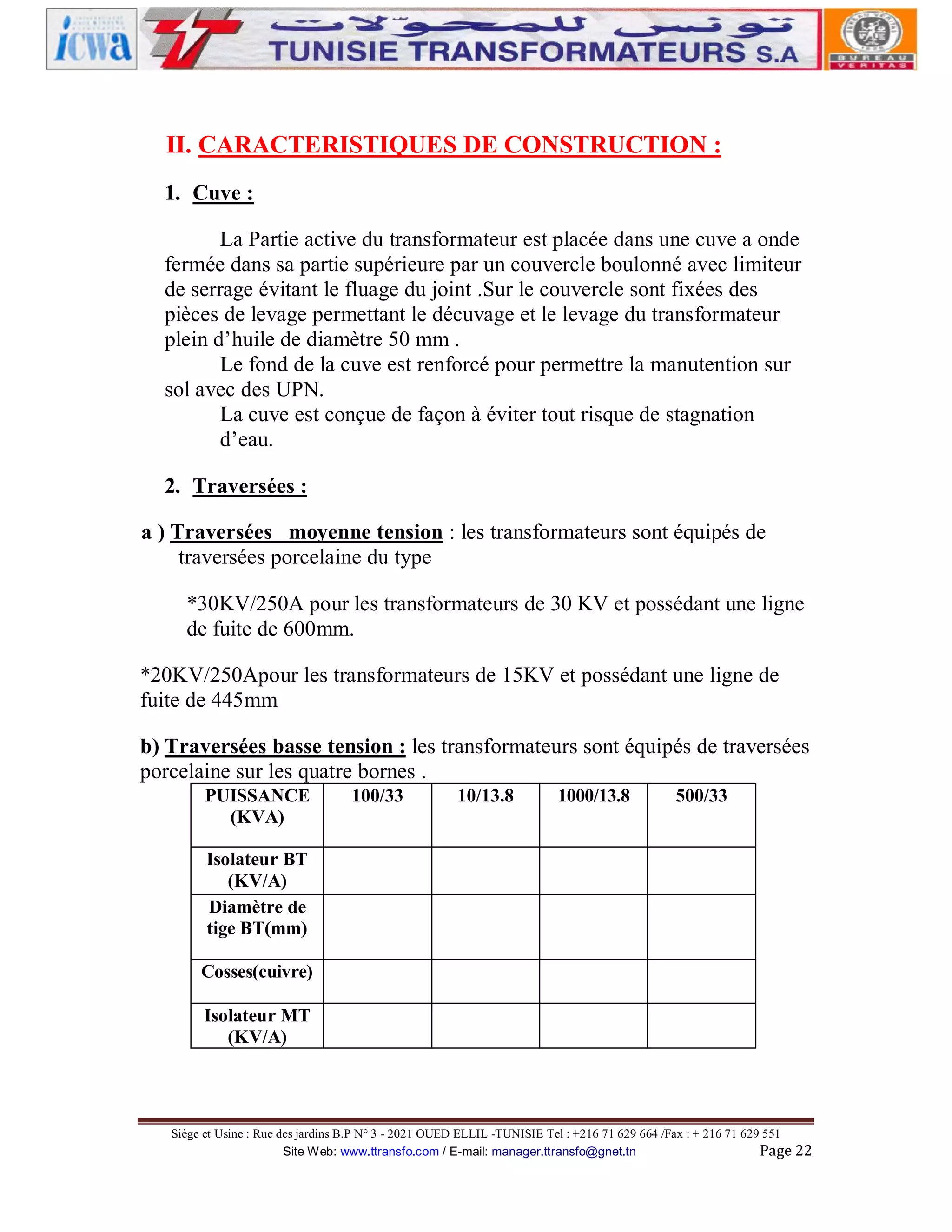 II. CARACTERISTIQUES DE CONSTRUCTION :
1. Cuve :
La Partie active du transformateur est placée dans une cuve a onde
fermée dans sa partie supérieure par un couvercle boulonné avec limiteur
de serrage évitant le fluage du joint .Sur le couvercle sont fixées des
pièces de levage permettant le décuvage et le levage du transformateur
plein d’huile de diamètre 50 mm .
Le fond de la cuve est renforcé pour permettre la manutention sur
sol avec des UPN.
La cuve est conçue de façon à éviter tout risque de stagnation
d’eau.
2. Traversées :
a ) Traversées moyenne tension : les transformateurs sont équipés de
traversées porcelaine du type
*30KV/250A pour les transformateurs de 30 KV et possédant une ligne
de fuite de 600mm.
*20KV/250Apour les transformateurs de 15KV et possédant une ligne de
fuite de 445mm
b) Traversées basse tension : les transformateurs sont équipés de traversées
porcelaine sur les quatre bornes .
PUISSANCE
(KVA)

100/33

10/13.8

1000/13.8

500/33

Isolateur BT
(KV/A)
Diamètre de
tige BT(mm)
Cosses(cuivre)
Isolateur MT
(KV/A)

Siège et Usine : Rue des jardins B.P N° 3 - 2021 OUED ELLIL -TUNISIE Tel : +216 71 629 664 /Fax : + 216 71 629 551
Site Web: www.ttransfo.com / E-mail: manager.ttransfo@gnet.tn
Page 22

 