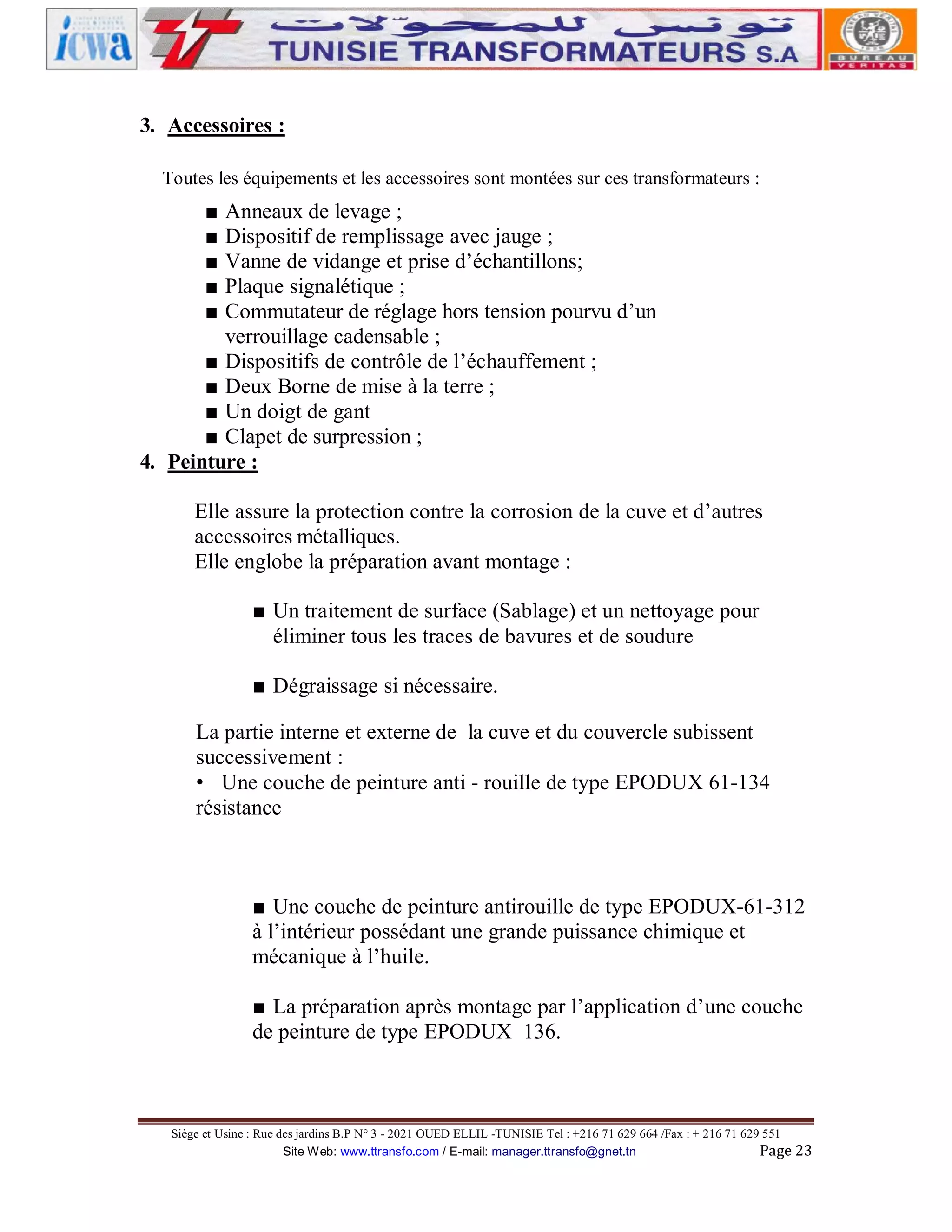 3. Accessoires :
Toutes les équipements et les accessoires sont montées sur ces transformateurs :

■
■
■
■
■

Anneaux de levage ;
Dispositif de remplissage avec jauge ;
Vanne de vidange et prise d’échantillons;
Plaque signalétique ;
Commutateur de réglage hors tension pourvu d’un
verrouillage cadensable ;
■ Dispositifs de contrôle de l’échauffement ;
■ Deux Borne de mise à la terre ;
■ Un doigt de gant
■ Clapet de surpression ;
4. Peinture :
Elle assure la protection contre la corrosion de la cuve et d’autres
accessoires métalliques.
Elle englobe la préparation avant montage :
■ Un traitement de surface (Sablage) et un nettoyage pour
éliminer tous les traces de bavures et de soudure
■ Dégraissage si nécessaire.
La partie interne et externe de la cuve et du couvercle subissent
successivement :
• Une couche de peinture anti - rouille de type EPODUX 61-134
résistance

■ Une couche de peinture antirouille de type EPODUX-61-312
à l’intérieur possédant une grande puissance chimique et
mécanique à l’huile.
■ La préparation après montage par l’application d’une couche
de peinture de type EPODUX 136.

Siège et Usine : Rue des jardins B.P N° 3 - 2021 OUED ELLIL -TUNISIE Tel : +216 71 629 664 /Fax : + 216 71 629 551
Site Web: www.ttransfo.com / E-mail: manager.ttransfo@gnet.tn
Page 23

 