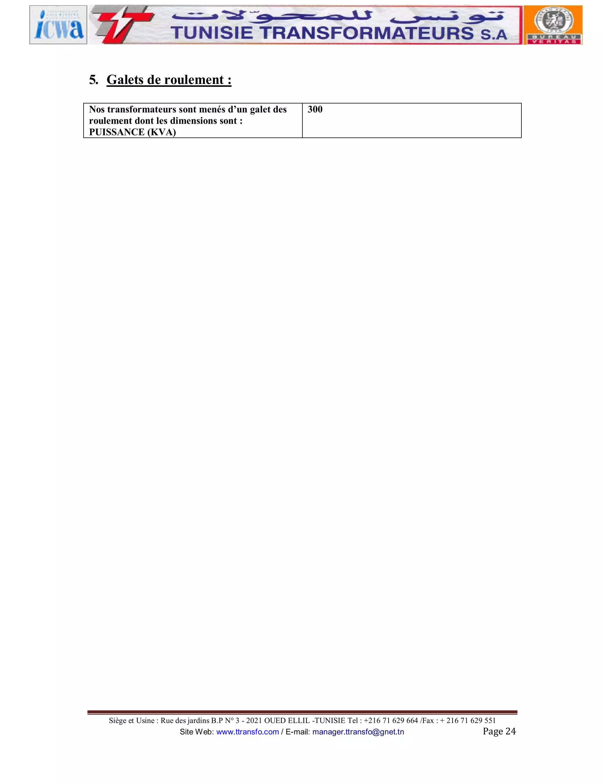 5. Galets de roulement :
Nos transformateurs sont menés d’un galet des
roulement dont les dimensions sont :
PUISSANCE (KVA)

300

Siège et Usine : Rue des jardins B.P N° 3 - 2021 OUED ELLIL -TUNISIE Tel : +216 71 629 664 /Fax : + 216 71 629 551
Site Web: www.ttransfo.com / E-mail: manager.ttransfo@gnet.tn
Page 24

 