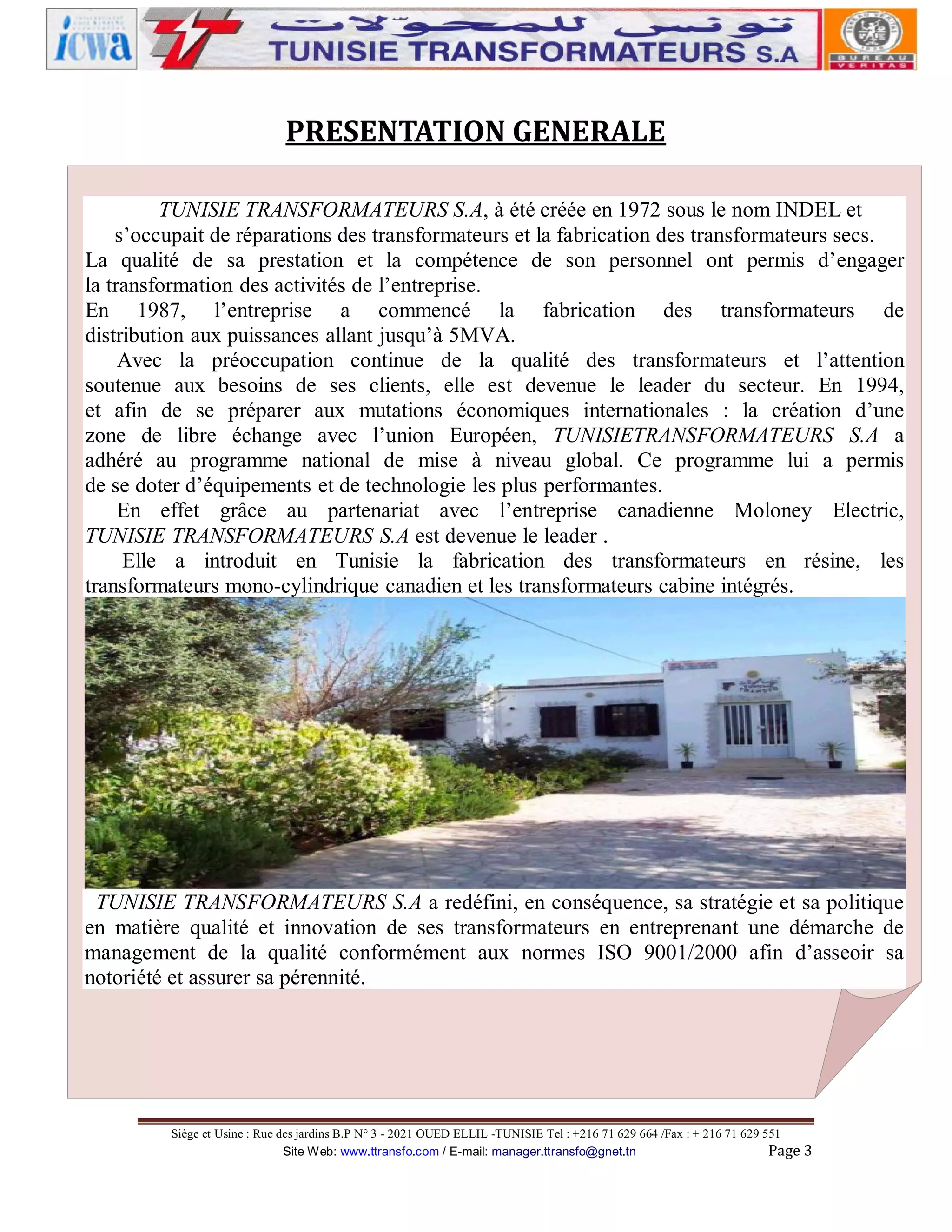 PRESENTATION GENERALE
TUNISIE TRANSFORMATEURS S.A, à été créée en 1972 sous le nom INDEL et
s’occupait de réparations des transformateurs et la fabrication des transformateurs secs.
La qualité de sa prestation et la compétence de son personnel ont permis d’engager
la transformation des activités de l’entreprise.
En 1987, l’entreprise a commencé la fabrication des transformateurs de
distribution aux puissances allant jusqu’à 5MVA.
Avec la préoccupation continue de la qualité des transformateurs et l’attention
soutenue aux besoins de ses clients, elle est devenue le leader du secteur. En 1994,
et afin de se préparer aux mutations économiques internationales : la création d’une
zone de libre échange avec l’union Européen, TUNISIETRANSFORMATEURS S.A a
adhéré au programme national de mise à niveau global. Ce programme lui a permis
de se doter d’équipements et de technologie les plus performantes.
En effet grâce au partenariat avec l’entreprise canadienne Moloney Electric,
TUNISIE TRANSFORMATEURS S.A est devenue le leader .
Elle a introduit en Tunisie la fabrication des transformateurs en résine, les
transformateurs mono-cylindrique canadien et les transformateurs cabine intégrés.

TUNISIE TRANSFORMATEURS S.A a redéfini, en conséquence, sa stratégie et sa politique
en matière qualité et innovation de ses transformateurs en entreprenant une démarche de
management de la qualité conformément aux normes ISO 9001/2000 afin d’asseoir sa
notoriété et assurer sa pérennité.

Siège et Usine : Rue des jardins B.P N° 3 - 2021 OUED ELLIL -TUNISIE Tel : +216 71 629 664 /Fax : + 216 71 629 551
Site Web: www.ttransfo.com / E-mail: manager.ttransfo@gnet.tn
Page 3

 