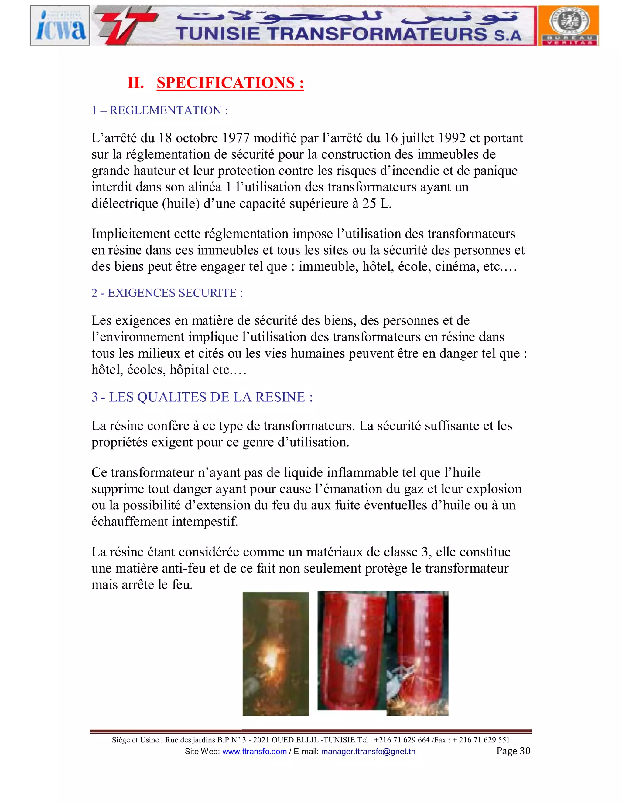 II. SPECIFICATIONS :
1 – REGLEMENTATION :

L’arrêté du 18 octobre 1977 modifié par l’arrêté du 16 juillet 1992 et portant
sur la réglementation de sécurité pour la construction des immeubles de
grande hauteur et leur protection contre les risques d’incendie et de panique
interdit dans son alinéa 1 l’utilisation des transformateurs ayant un
diélectrique (huile) d’une capacité supérieure à 25 L.
Implicitement cette réglementation impose l’utilisation des transformateurs
en résine dans ces immeubles et tous les sites ou la sécurité des personnes et
des biens peut être engager tel que : immeuble, hôtel, école, cinéma, etc.…
2 - EXIGENCES SECURITE :

Les exigences en matière de sécurité des biens, des personnes et de
l’environnement implique l’utilisation des transformateurs en résine dans
tous les milieux et cités ou les vies humaines peuvent être en danger tel que :
hôtel, écoles, hôpital etc.…
3 - LES QUALITES DE LA RESINE :
La résine confère à ce type de transformateurs. La sécurité suffisante et les
propriétés exigent pour ce genre d’utilisation.
Ce transformateur n’ayant pas de liquide inflammable tel que l’huile
supprime tout danger ayant pour cause l’émanation du gaz et leur explosion
ou la possibilité d’extension du feu du aux fuite éventuelles d’huile ou à un
échauffement intempestif.
La résine étant considérée comme un matériaux de classe 3, elle constitue
une matière anti-feu et de ce fait non seulement protège le transformateur
mais arrête le feu.

Siège et Usine : Rue des jardins B.P N° 3 - 2021 OUED ELLIL -TUNISIE Tel : +216 71 629 664 /Fax : + 216 71 629 551
Site Web: www.ttransfo.com / E-mail: manager.ttransfo@gnet.tn
Page 30

 