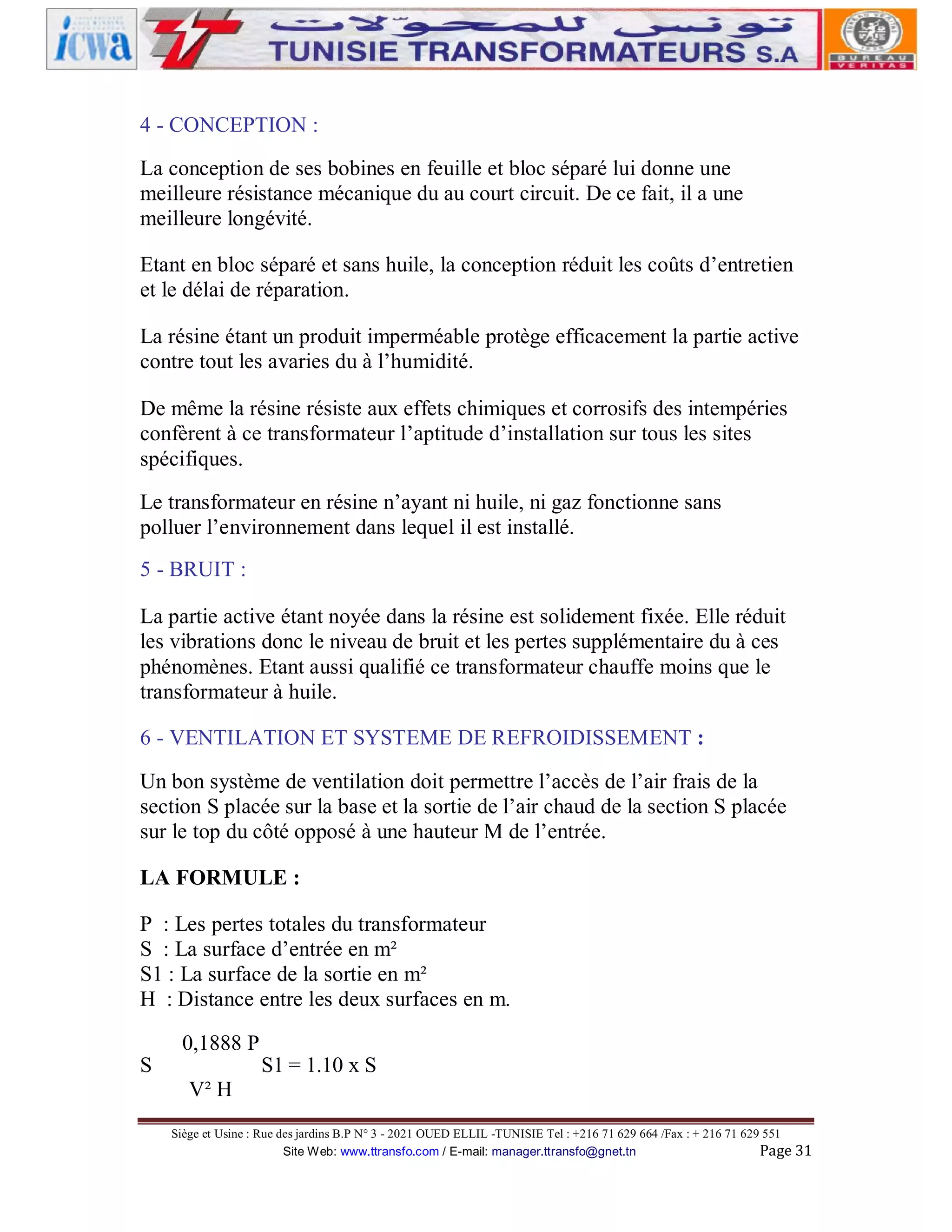 4 - CONCEPTION :
La conception de ses bobines en feuille et bloc séparé lui donne une
meilleure résistance mécanique du au court circuit. De ce fait, il a une
meilleure longévité.
Etant en bloc séparé et sans huile, la conception réduit les coûts d’entretien
et le délai de réparation.
La résine étant un produit imperméable protège efficacement la partie active
contre tout les avaries du à l’humidité.
De même la résine résiste aux effets chimiques et corrosifs des intempéries
confèrent à ce transformateur l’aptitude d’installation sur tous les sites
spécifiques.
Le transformateur en résine n’ayant ni huile, ni gaz fonctionne sans
polluer l’environnement dans lequel il est installé.
5 - BRUIT :
La partie active étant noyée dans la résine est solidement fixée. Elle réduit
les vibrations donc le niveau de bruit et les pertes supplémentaire du à ces
phénomènes. Etant aussi qualifié ce transformateur chauffe moins que le
transformateur à huile.
6 - VENTILATION ET SYSTEME DE REFROIDISSEMENT :
Un bon système de ventilation doit permettre l’accès de l’air frais de la
section S placée sur la base et la sortie de l’air chaud de la section S placée
sur le top du côté opposé à une hauteur M de l’entrée.
LA FORMULE :
P : Les pertes totales du transformateur
S : La surface d’entrée en m²
S1 : La surface de la sortie en m²
H : Distance entre les deux surfaces en m.
S

0,1888 P

S1 = 1.10 x S

V² H
Siège et Usine : Rue des jardins B.P N° 3 - 2021 OUED ELLIL -TUNISIE Tel : +216 71 629 664 /Fax : + 216 71 629 551
Site Web: www.ttransfo.com / E-mail: manager.ttransfo@gnet.tn
Page 31

 