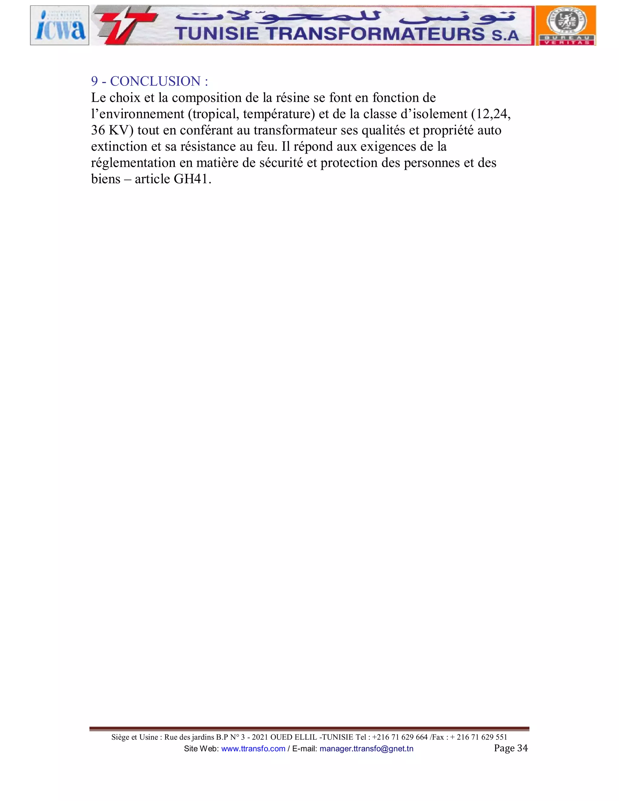 9 - CONCLUSION :
Le choix et la composition de la résine se font en fonction de
l’environnement (tropical, température) et de la classe d’isolement (12,24,
36 KV) tout en conférant au transformateur ses qualités et propriété auto
extinction et sa résistance au feu. Il répond aux exigences de la
réglementation en matière de sécurité et protection des personnes et des
biens – article GH41.

Siège et Usine : Rue des jardins B.P N° 3 - 2021 OUED ELLIL -TUNISIE Tel : +216 71 629 664 /Fax : + 216 71 629 551
Site Web: www.ttransfo.com / E-mail: manager.ttransfo@gnet.tn
Page 34

 