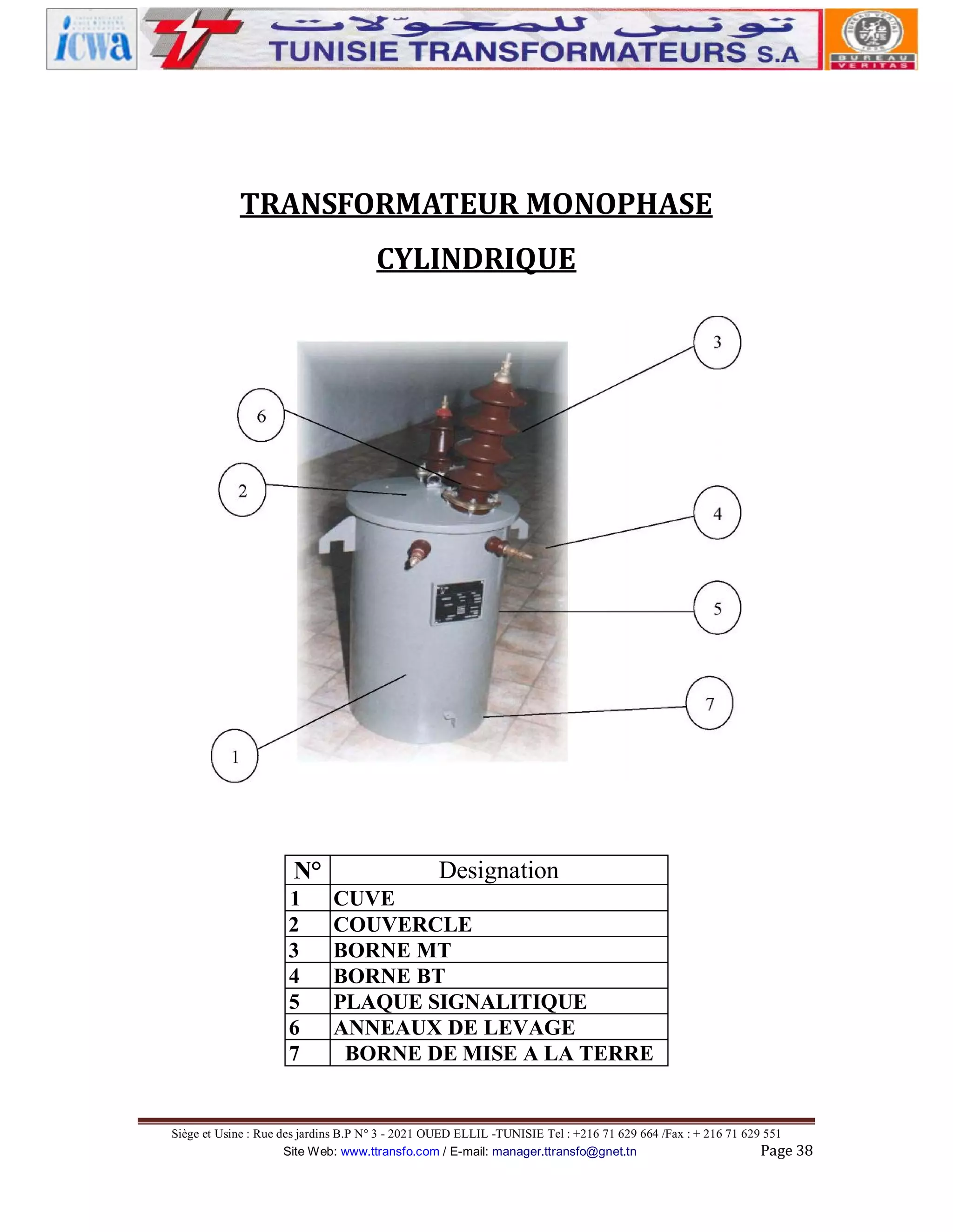 TRANSFORMATEUR MONOPHASE
CYLINDRIQUE

N°
1
2
3
4
5
6
7

Designation
CUVE
COUVERCLE
BORNE MT
BORNE BT
PLAQUE SIGNALITIQUE
ANNEAUX DE LEVAGE
BORNE DE MISE A LA TERRE

Siège et Usine : Rue des jardins B.P N° 3 - 2021 OUED ELLIL -TUNISIE Tel : +216 71 629 664 /Fax : + 216 71 629 551
Site Web: www.ttransfo.com / E-mail: manager.ttransfo@gnet.tn
Page 38

 