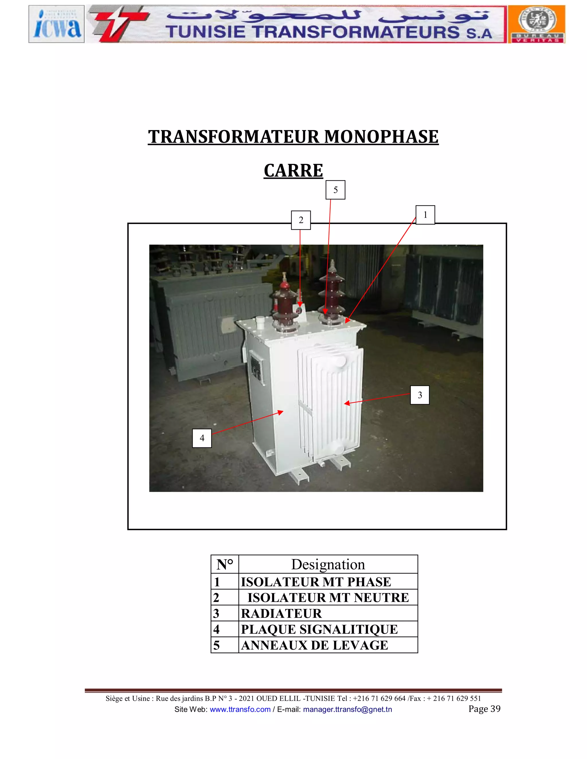 TRANSFORMATEUR MONOPHASE
CARRE
5
1

2

3

4

N°
1
2
3
4
5

Designation
ISOLATEUR MT PHASE
ISOLATEUR MT NEUTRE
RADIATEUR
PLAQUE SIGNALITIQUE
ANNEAUX DE LEVAGE

Siège et Usine : Rue des jardins B.P N° 3 - 2021 OUED ELLIL -TUNISIE Tel : +216 71 629 664 /Fax : + 216 71 629 551
Site Web: www.ttransfo.com / E-mail: manager.ttransfo@gnet.tn
Page 39

 