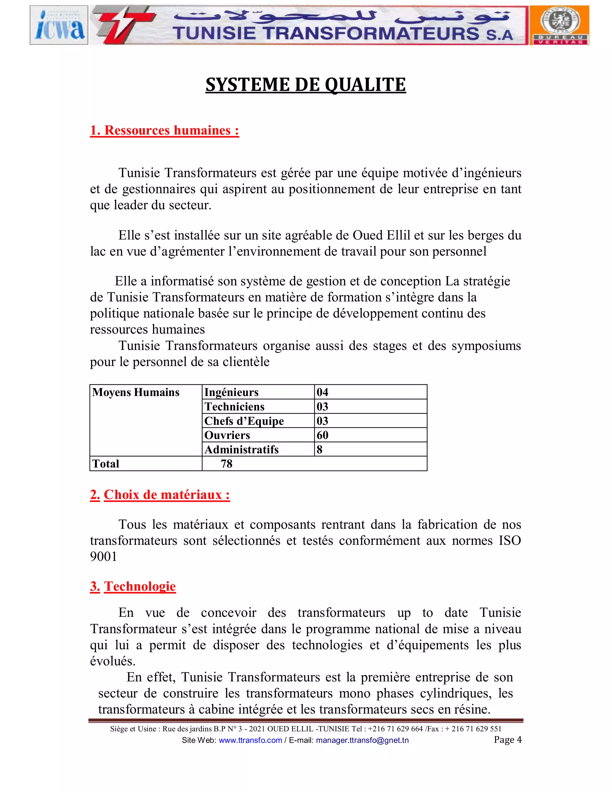 SYSTEME DE QUALITE
1. Ressources humaines :
Tunisie Transformateurs est gérée par une équipe motivée d’ingénieurs
et de gestionnaires qui aspirent au positionnement de leur entreprise en tant
que leader du secteur.
Elle s’est installée sur un site agréable de Oued Ellil et sur les berges du
lac en vue d’agrémenter l’environnement de travail pour son personnel
Elle a informatisé son système de gestion et de conception La stratégie
de Tunisie Transformateurs en matière de formation s’intègre dans la
politique nationale basée sur le principe de développement continu des
ressources humaines
Tunisie Transformateurs organise aussi des stages et des symposiums
pour le personnel de sa clientèle
Moyens Humains

Total

Ingénieurs
Techniciens
Chefs d’Equipe
Ouvriers
Administratifs
78

04
03
03
60
8

2. Choix de matériaux :
Tous les matériaux et composants rentrant dans la fabrication de nos
transformateurs sont sélectionnés et testés conformément aux normes ISO
9001
3. Technologie
En vue de concevoir des transformateurs up to date Tunisie
Transformateur s’est intégrée dans le programme national de mise a niveau
qui lui a permit de disposer des technologies et d’équipements les plus
évolués.
En effet, Tunisie Transformateurs est la première entreprise de son
secteur de construire les transformateurs mono phases cylindriques, les
transformateurs à cabine intégrée et les transformateurs secs en résine.
Siège et Usine : Rue des jardins B.P N° 3 - 2021 OUED ELLIL -TUNISIE Tel : +216 71 629 664 /Fax : + 216 71 629 551
Site Web: www.ttransfo.com / E-mail: manager.ttransfo@gnet.tn
Page 4

 