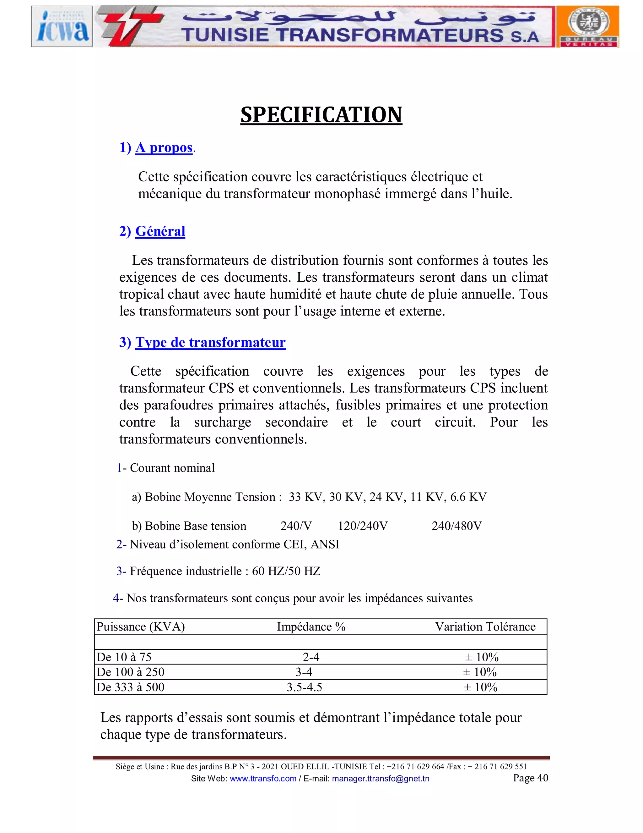 SPECIFICATION
1) A propos.
Cette spécification couvre les caractéristiques électrique et
mécanique du transformateur monophasé immergé dans l’huile.
2) Général
Les transformateurs de distribution fournis sont conformes à toutes les
exigences de ces documents. Les transformateurs seront dans un climat
tropical chaut avec haute humidité et haute chute de pluie annuelle. Tous
les transformateurs sont pour l’usage interne et externe.
3) Type de transformateur
Cette spécification couvre les exigences pour les types de
transformateur CPS et conventionnels. Les transformateurs CPS incluent
des parafoudres primaires attachés, fusibles primaires et une protection
contre la surcharge secondaire et le court circuit. Pour les
transformateurs conventionnels.
1- Courant nominal
a) Bobine Moyenne Tension : 33 KV, 30 KV, 24 KV, 11 KV, 6.6 KV
b) Bobine Base tension
240/V
120/240V
2- Niveau d’isolement conforme CEI, ANSI

240/480V

3- Fréquence industrielle : 60 HZ/50 HZ
4- Nos transformateurs sont conçus pour avoir les impédances suivantes
Puissance (KVA)
De 10 à 75
De 100 à 250
De 333 à 500

Impédance %
2-4
3-4
3.5-4.5

Variation Tolérance
± 10%
± 10%
± 10%

Les rapports d’essais sont soumis et démontrant l’impédance totale pour
chaque type de transformateurs.
Siège et Usine : Rue des jardins B.P N° 3 - 2021 OUED ELLIL -TUNISIE Tel : +216 71 629 664 /Fax : + 216 71 629 551
Site Web: www.ttransfo.com / E-mail: manager.ttransfo@gnet.tn
Page 40

 