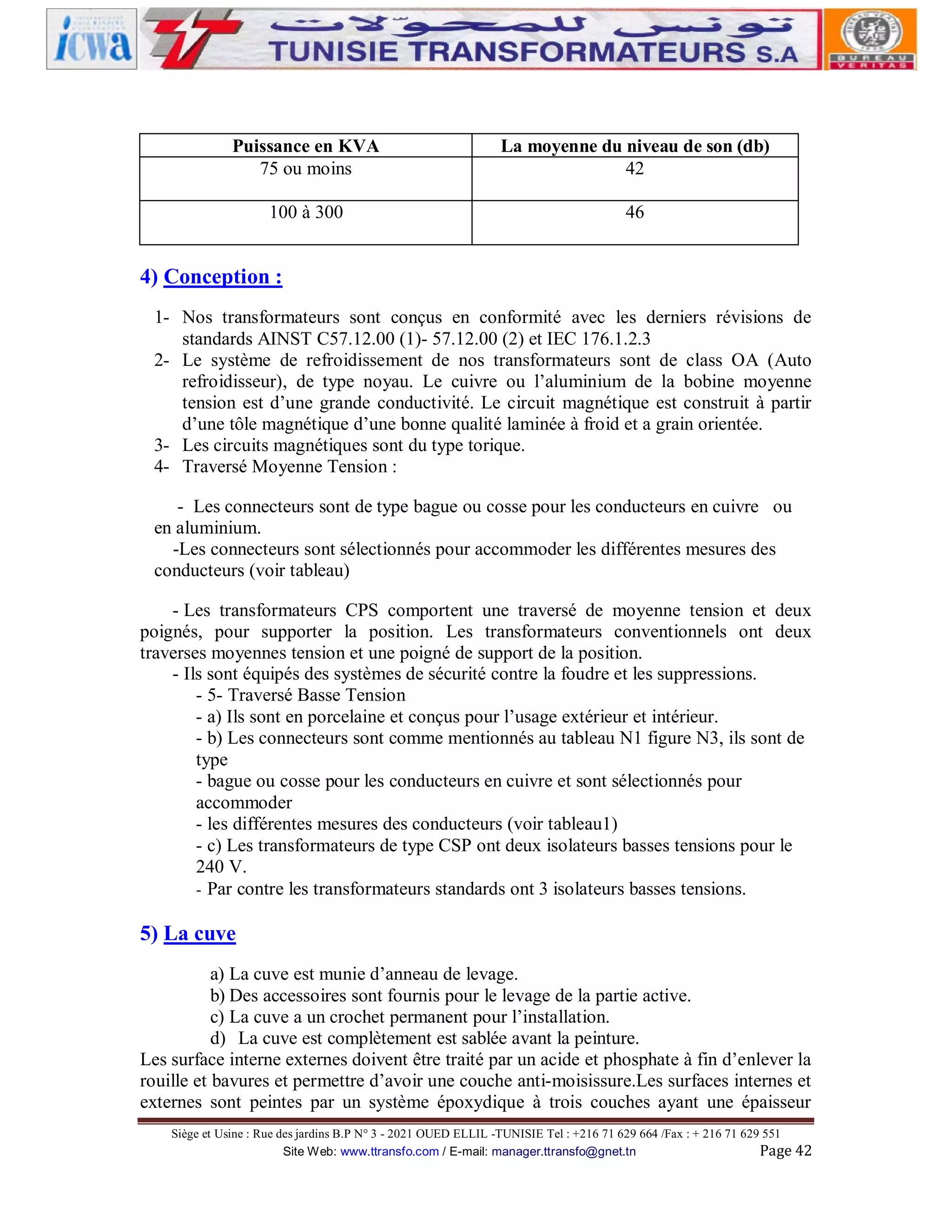 Puissance en KVA
75 ou moins

La moyenne du niveau de son (db)
42

100 à 300

46

4) Conception :
1- Nos transformateurs sont conçus en conformité avec les derniers révisions de
standards AINST C57.12.00 (1)- 57.12.00 (2) et IEC 176.1.2.3
2- Le système de refroidissement de nos transformateurs sont de class OA (Auto
refroidisseur), de type noyau. Le cuivre ou l’aluminium de la bobine moyenne
tension est d’une grande conductivité. Le circuit magnétique est construit à partir
d’une tôle magnétique d’une bonne qualité laminée à froid et a grain orientée.
3- Les circuits magnétiques sont du type torique.
4- Traversé Moyenne Tension :
- Les connecteurs sont de type bague ou cosse pour les conducteurs en cuivre ou
en aluminium.
-Les connecteurs sont sélectionnés pour accommoder les différentes mesures des
conducteurs (voir tableau)
- Les transformateurs CPS comportent une traversé de moyenne tension et deux
poignés, pour supporter la position. Les transformateurs conventionnels ont deux
traverses moyennes tension et une poigné de support de la position.
- Ils sont équipés des systèmes de sécurité contre la foudre et les suppressions.
- 5- Traversé Basse Tension
- a) Ils sont en porcelaine et conçus pour l’usage extérieur et intérieur.
- b) Les connecteurs sont comme mentionnés au tableau N1 figure N3, ils sont de
type
- bague ou cosse pour les conducteurs en cuivre et sont sélectionnés pour
accommoder
- les différentes mesures des conducteurs (voir tableau1)
- c) Les transformateurs de type CSP ont deux isolateurs basses tensions pour le
240 V.
- Par contre les transformateurs standards ont 3 isolateurs basses tensions.

5) La cuve
a) La cuve est munie d’anneau de levage.
b) Des accessoires sont fournis pour le levage de la partie active.
c) La cuve a un crochet permanent pour l’installation.
d) La cuve est complètement est sablée avant la peinture.
Les surface interne externes doivent être traité par un acide et phosphate à fin d’enlever la
rouille et bavures et permettre d’avoir une couche anti-moisissure.Les surfaces internes et
externes sont peintes par un système époxydique à trois couches ayant une épaisseur
Siège et Usine : Rue des jardins B.P N° 3 - 2021 OUED ELLIL -TUNISIE Tel : +216 71 629 664 /Fax : + 216 71 629 551
Site Web: www.ttransfo.com / E-mail: manager.ttransfo@gnet.tn
Page 42

 