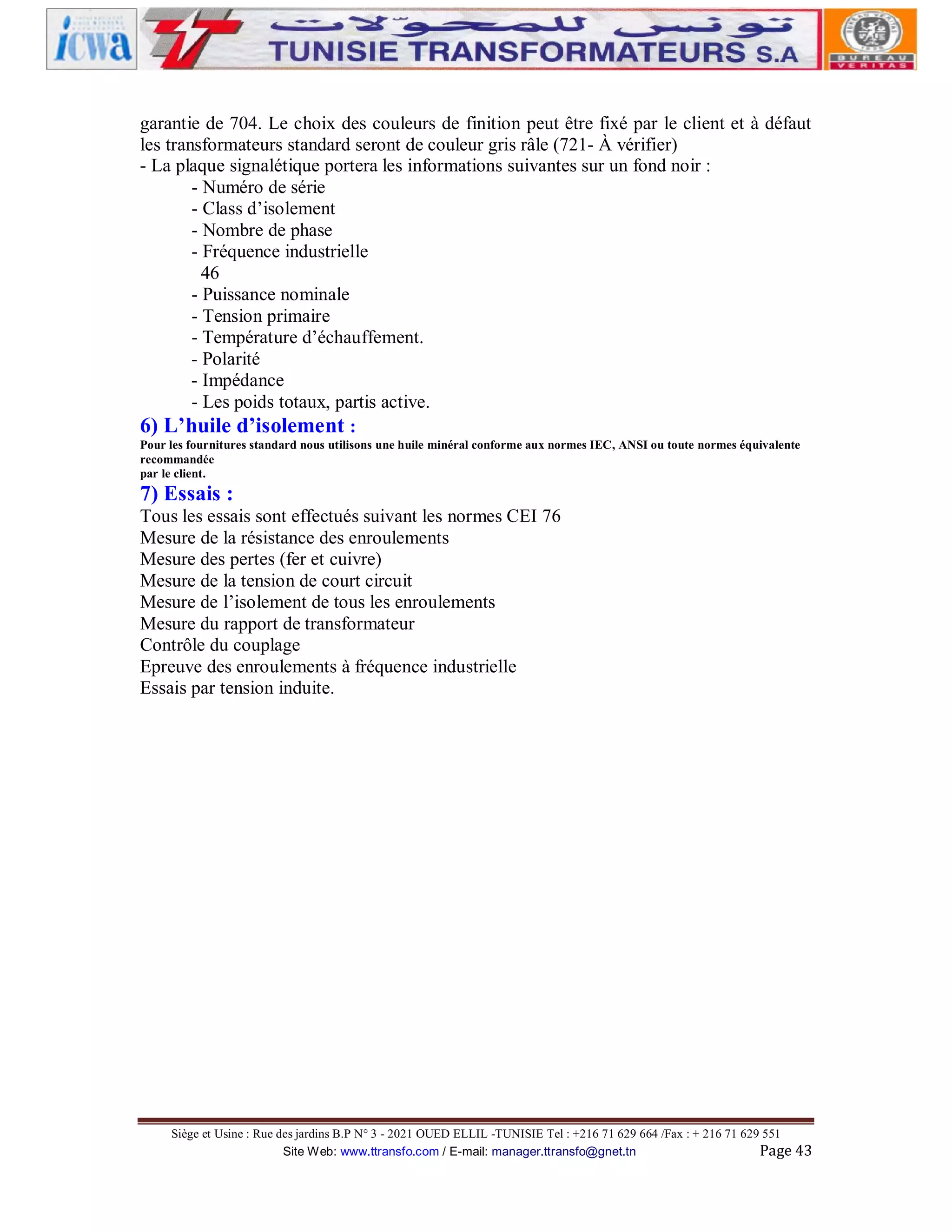 garantie de 704. Le choix des couleurs de finition peut être fixé par le client et à défaut
les transformateurs standard seront de couleur gris râle (721- À vérifier)
- La plaque signalétique portera les informations suivantes sur un fond noir :
- Numéro de série
- Class d’isolement
- Nombre de phase
- Fréquence industrielle
46
- Puissance nominale
- Tension primaire
- Température d’échauffement.
- Polarité
- Impédance
- Les poids totaux, partis active.
6) L’huile d’isolement :
Pour les fournitures standard nous utilisons une huile minéral conforme aux normes IEC, ANSI ou toute normes équivalente
recommandée
par le client.

7) Essais :
Tous les essais sont effectués suivant les normes CEI 76
Mesure de la résistance des enroulements
Mesure des pertes (fer et cuivre)
Mesure de la tension de court circuit
Mesure de l’isolement de tous les enroulements
Mesure du rapport de transformateur
Contrôle du couplage
Epreuve des enroulements à fréquence industrielle
Essais par tension induite.

Siège et Usine : Rue des jardins B.P N° 3 - 2021 OUED ELLIL -TUNISIE Tel : +216 71 629 664 /Fax : + 216 71 629 551
Site Web: www.ttransfo.com / E-mail: manager.ttransfo@gnet.tn
Page 43

 
