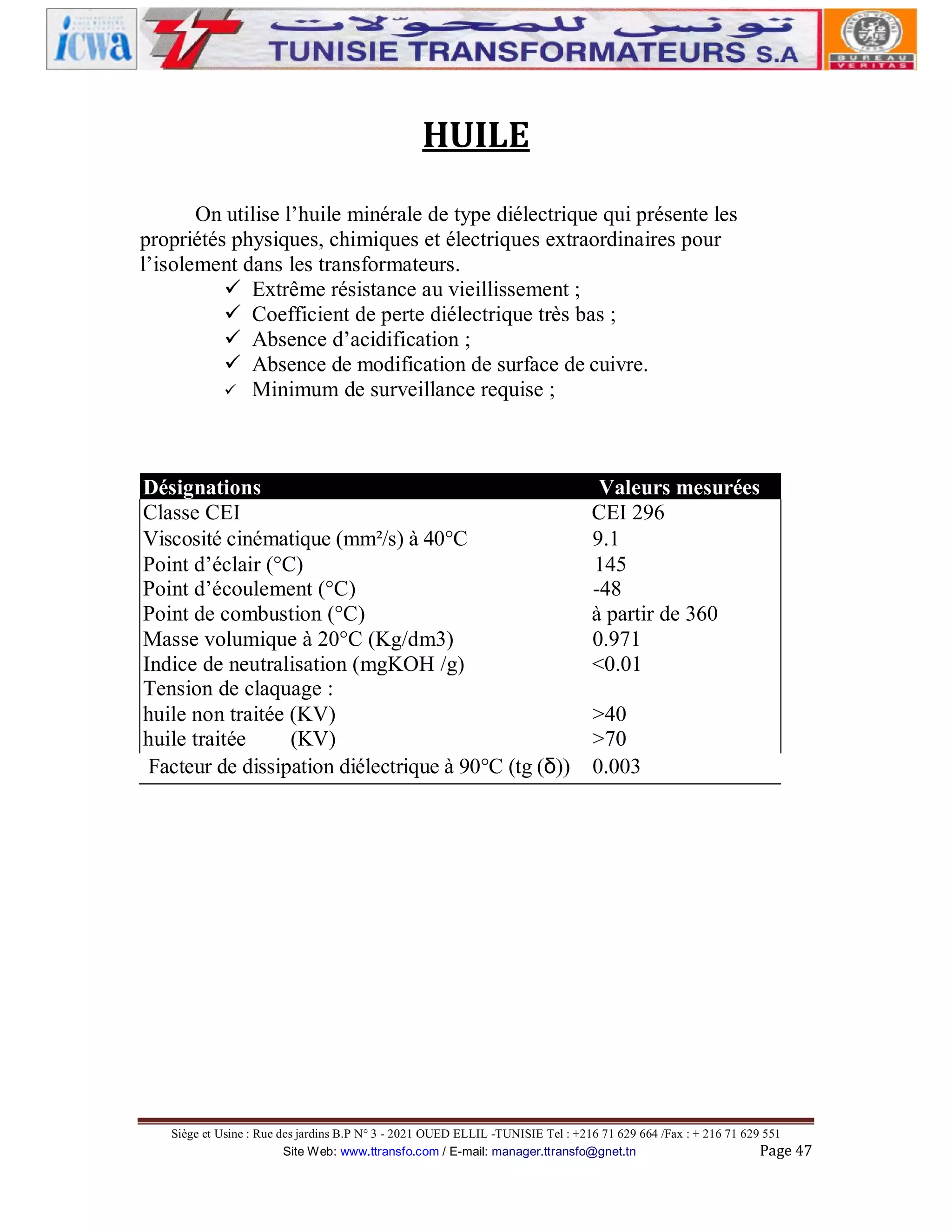 HUILE
On utilise l’huile minérale de type diélectrique qui présente les
propriétés physiques, chimiques et électriques extraordinaires pour
l’isolement dans les transformateurs.
ü Extrême résistance au vieillissement ;
ü Coefficient de perte diélectrique très bas ;
ü Absence d’acidification ;
ü Absence de modification de surface de cuivre.
ü Minimum de surveillance requise ;

Désignations
Valeurs mesurées
Classe CEI
CEI 296
Viscosité cinématique (mm²/s) à 40°C
9.1
Point d’éclair (°C)
145
Point d’écoulement (°C)
-48
Point de combustion (°C)
à partir de 360
Masse volumique à 20°C (Kg/dm3)
0.971
Indice de neutralisation (mgKOH /g)
<0.01
Tension de claquage :
huile non traitée (KV)
>40
huile traitée
(KV)
>70
Facteur de dissipation diélectrique à 90°C (tg (δ)) 0.003

Siège et Usine : Rue des jardins B.P N° 3 - 2021 OUED ELLIL -TUNISIE Tel : +216 71 629 664 /Fax : + 216 71 629 551
Site Web: www.ttransfo.com / E-mail: manager.ttransfo@gnet.tn
Page 47

 