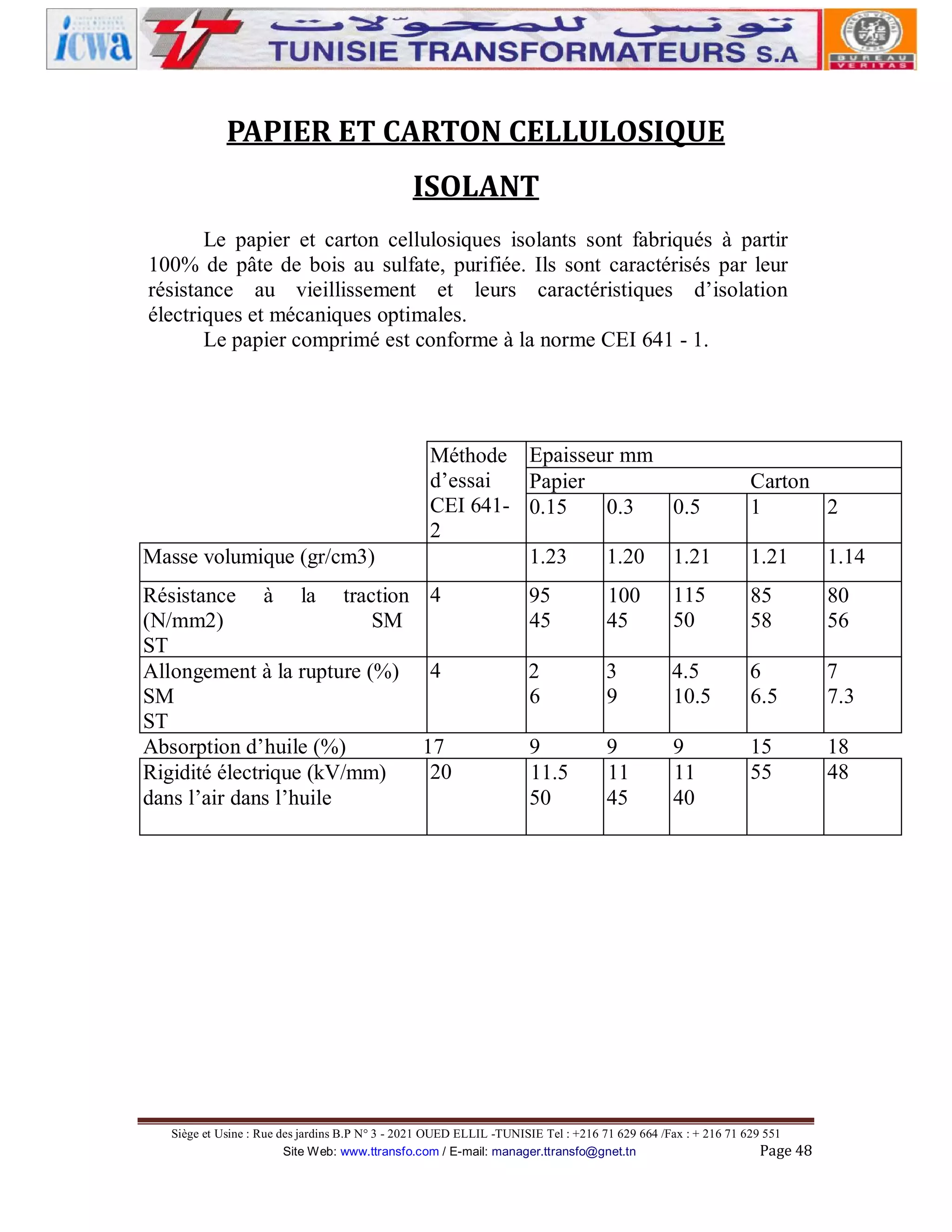 PAPIER ET CARTON CELLULOSIQUE
ISOLANT
Le papier et carton cellulosiques isolants sont fabriqués à partir
100% de pâte de bois au sulfate, purifiée. Ils sont caractérisés par leur
résistance au vieillissement et leurs caractéristiques d’isolation
électriques et mécaniques optimales.
Le papier comprimé est conforme à la norme CEI 641 - 1.

Masse volumique (gr/cm3)
Résistance à la traction
(N/mm2)
SM
ST
Allongement à la rupture (%)
SM
ST
Absorption d’huile (%)
Rigidité électrique (kV/mm)
dans l’air dans l’huile

Méthode Epaisseur mm
d’essai
Papier
CEI 641- 0.15
0.3
0.5
2
1.23
1.20 1.21

Carton
1
2
1.21

1.14

4

95
45

100
45

115
50

85
58

80
56

4

2
6

3
9

4.5
10.5

6
6.5

7
7.3

9
11.5
50

9
11
45

9
11
40

15
55

18
48

17
20

Siège et Usine : Rue des jardins B.P N° 3 - 2021 OUED ELLIL -TUNISIE Tel : +216 71 629 664 /Fax : + 216 71 629 551
Site Web: www.ttransfo.com / E-mail: manager.ttransfo@gnet.tn
Page 48

 