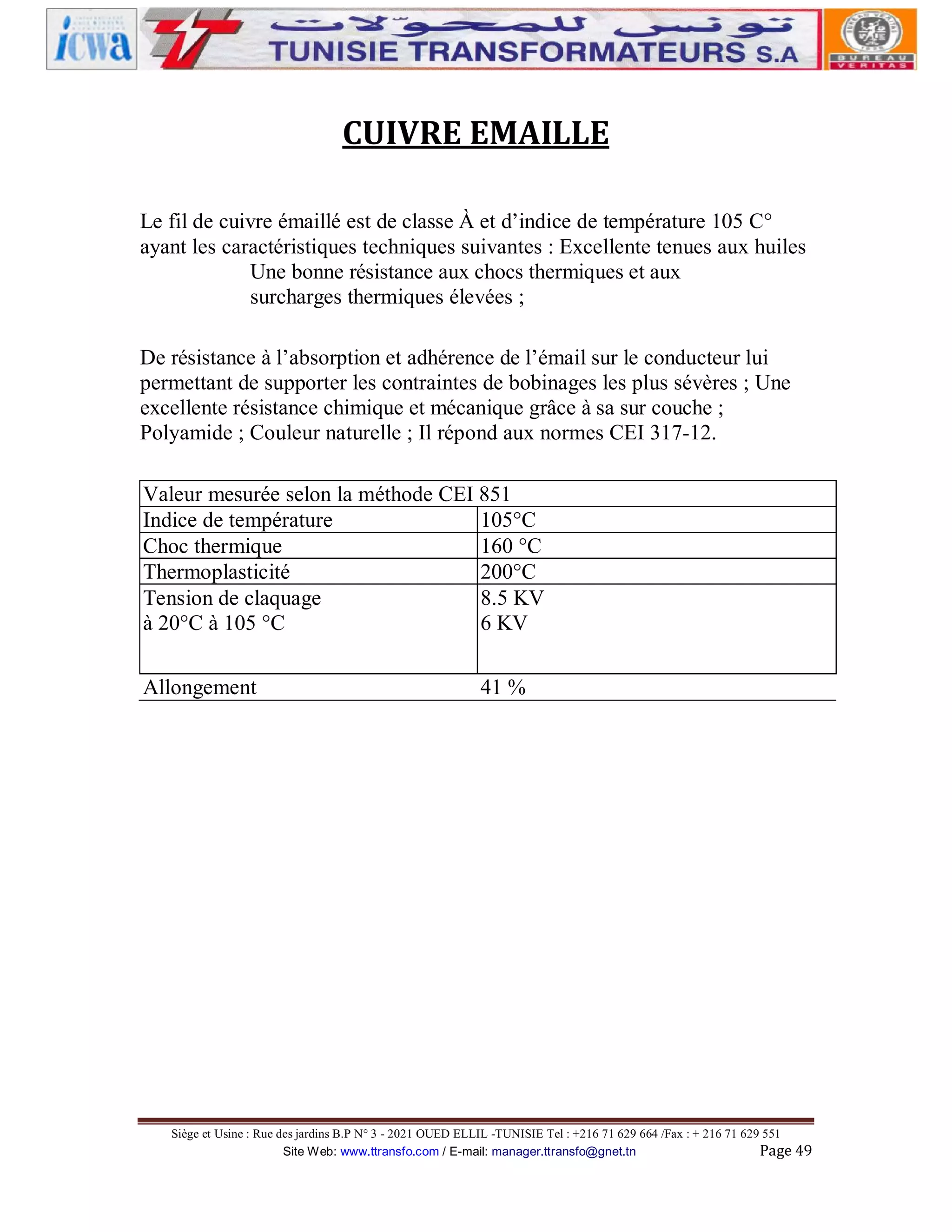 CUIVRE EMAILLE
Le fil de cuivre émaillé est de classe À et d’indice de température 105 C°
ayant les caractéristiques techniques suivantes : Excellente tenues aux huiles
Une bonne résistance aux chocs thermiques et aux
surcharges thermiques élevées ;
De résistance à l’absorption et adhérence de l’émail sur le conducteur lui
permettant de supporter les contraintes de bobinages les plus sévères ; Une
excellente résistance chimique et mécanique grâce à sa sur couche ;
Polyamide ; Couleur naturelle ; Il répond aux normes CEI 317-12.
Valeur mesurée selon la méthode CEI 851
Indice de température
105°C
Choc thermique
160 °C
Thermoplasticité
200°C
Tension de claquage
8.5 KV
à 20°C à 105 °C
6 KV
Allongement

41 %

Siège et Usine : Rue des jardins B.P N° 3 - 2021 OUED ELLIL -TUNISIE Tel : +216 71 629 664 /Fax : + 216 71 629 551
Site Web: www.ttransfo.com / E-mail: manager.ttransfo@gnet.tn
Page 49

 