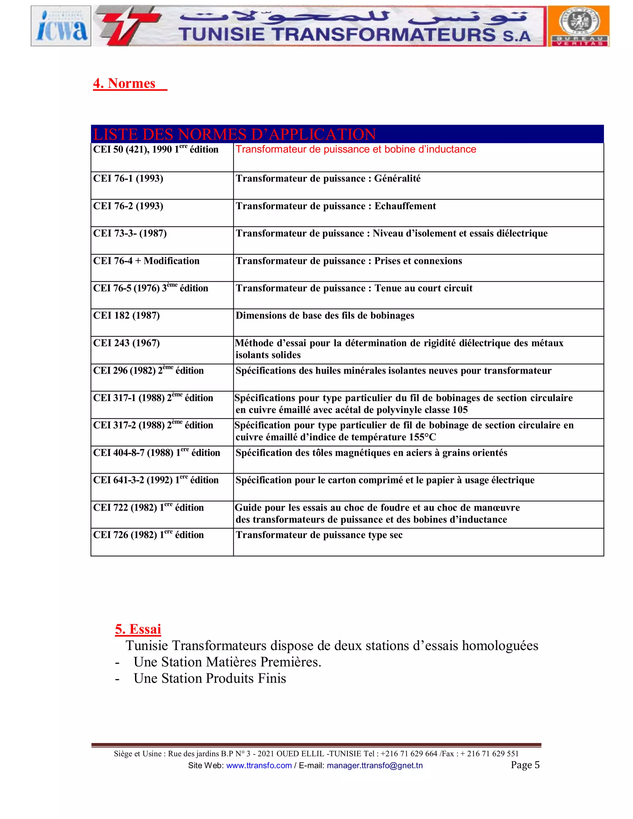 4. Normes

LISTE DES NORMES D’APPLICATION
ere
CEI 50 (421), 1990 1 édition

Transformateur de puissance et bobine d’inductance

CEI 76-1 (1993)

Transformateur de puissance : Généralité

CEI 76-2 (1993)

Transformateur de puissance : Echauffement

CEI 73-3- (1987)

Transformateur de puissance : Niveau d’isolement et essais diélectrique

CEI 76-4 + Modification

Transformateur de puissance : Prises et connexions

CEI 76-5 (1976) 3ème édition

Transformateur de puissance : Tenue au court circuit

CEI 182 (1987)

Dimensions de base des fils de bobinages

CEI 243 (1967)

Méthode d’essai pour la détermination de rigidité diélectrique des métaux
isolants solides
Spécifications des huiles minérales isolantes neuves pour transformateur

CEI 296 (1982) 2ème édition
CEI 317-1 (1988) 2ème édition

CEI 404-8-7 (1988) 1ere édition

Spécifications pour type particulier du fil de bobinages de section circulaire
en cuivre émaillé avec acétal de polyvinyle classe 105
Spécification pour type particulier de fil de bobinage de section circulaire en
cuivre émaillé d’indice de température 155°C
Spécification des tôles magnétiques en aciers à grains orientés

CEI 641-3-2 (1992) 1ere édition

Spécification pour le carton comprimé et le papier à usage électrique

CEI 722 (1982) 1ere édition

Guide pour les essais au choc de foudre et au choc de manœuvre
des transformateurs de puissance et des bobines d’inductance
Transformateur de puissance type sec

CEI 317-2 (1988) 2ème édition

CEI 726 (1982) 1ere édition

5. Essai
Tunisie Transformateurs dispose de deux stations d’essais homologuées
- Une Station Matières Premières.
- Une Station Produits Finis

Siège et Usine : Rue des jardins B.P N° 3 - 2021 OUED ELLIL -TUNISIE Tel : +216 71 629 664 /Fax : + 216 71 629 551
Site Web: www.ttransfo.com / E-mail: manager.ttransfo@gnet.tn
Page 5

 