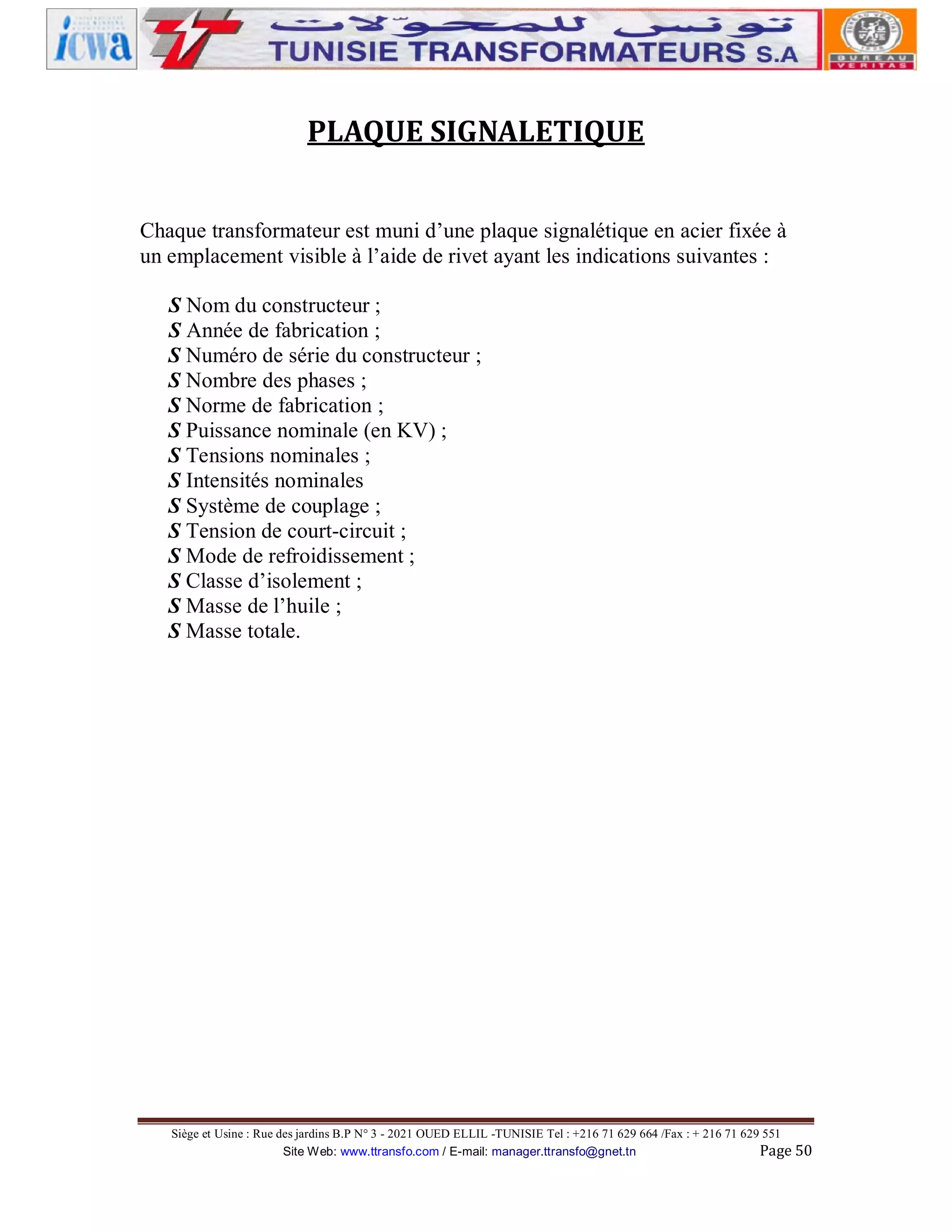 PLAQUE SIGNALETIQUE
Chaque transformateur est muni d’une plaque signalétique en acier fixée à
un emplacement visible à l’aide de rivet ayant les indications suivantes :
S Nom du constructeur ;
S Année de fabrication ;
S Numéro de série du constructeur ;
S Nombre des phases ;
S Norme de fabrication ;
S Puissance nominale (en KV) ;
S Tensions nominales ;
S Intensités nominales
S Système de couplage ;
S Tension de court-circuit ;
S Mode de refroidissement ;
S Classe d’isolement ;
S Masse de l’huile ;
S Masse totale.

Siège et Usine : Rue des jardins B.P N° 3 - 2021 OUED ELLIL -TUNISIE Tel : +216 71 629 664 /Fax : + 216 71 629 551
Site Web: www.ttransfo.com / E-mail: manager.ttransfo@gnet.tn
Page 50

 