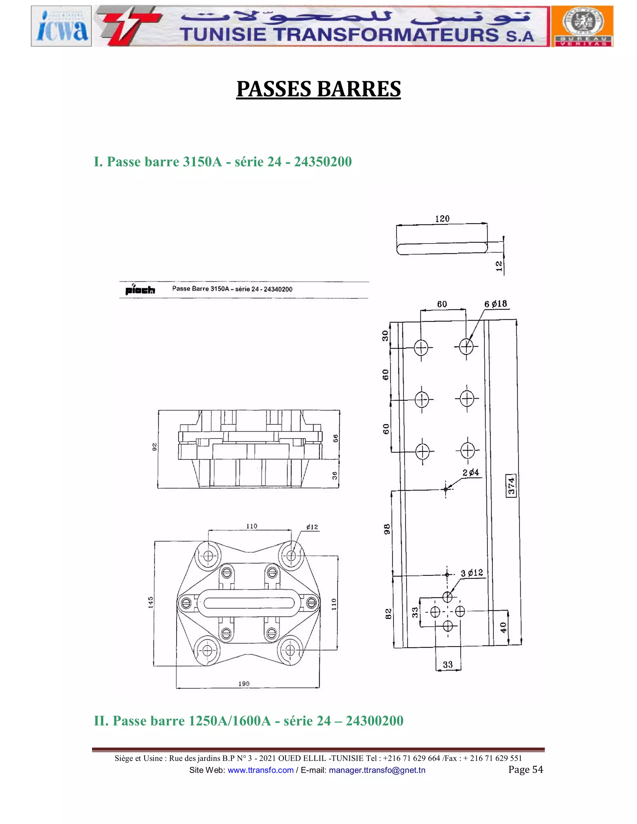PASSES BARRES
I. Passe barre 3150A - série 24 - 24350200

II. Passe barre 1250A/1600A - série 24 – 24300200
Siège et Usine : Rue des jardins B.P N° 3 - 2021 OUED ELLIL -TUNISIE Tel : +216 71 629 664 /Fax : + 216 71 629 551
Site Web: www.ttransfo.com / E-mail: manager.ttransfo@gnet.tn
Page 54

 