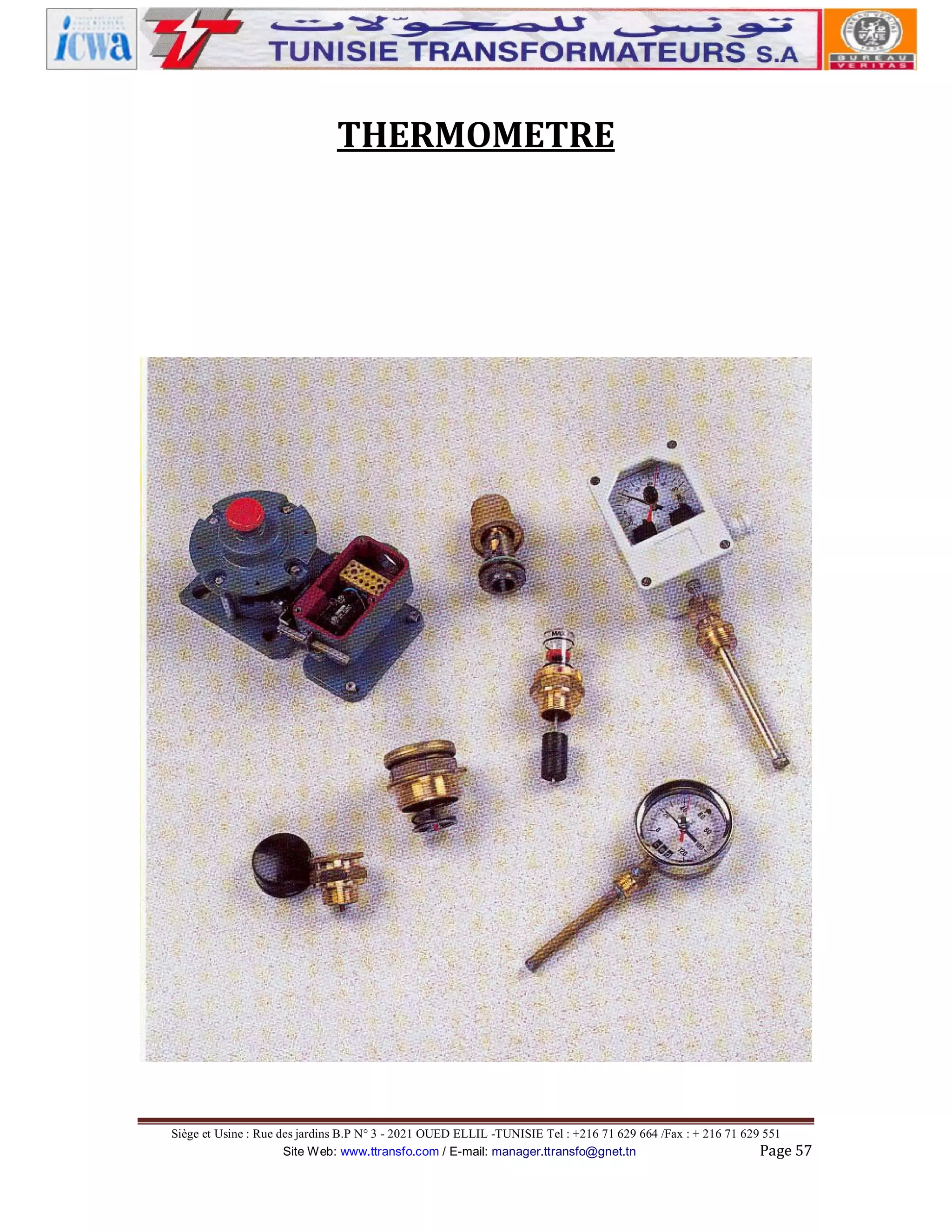 THERMOMETRE

Siège et Usine : Rue des jardins B.P N° 3 - 2021 OUED ELLIL -TUNISIE Tel : +216 71 629 664 /Fax : + 216 71 629 551
Site Web: www.ttransfo.com / E-mail: manager.ttransfo@gnet.tn
Page 57

 