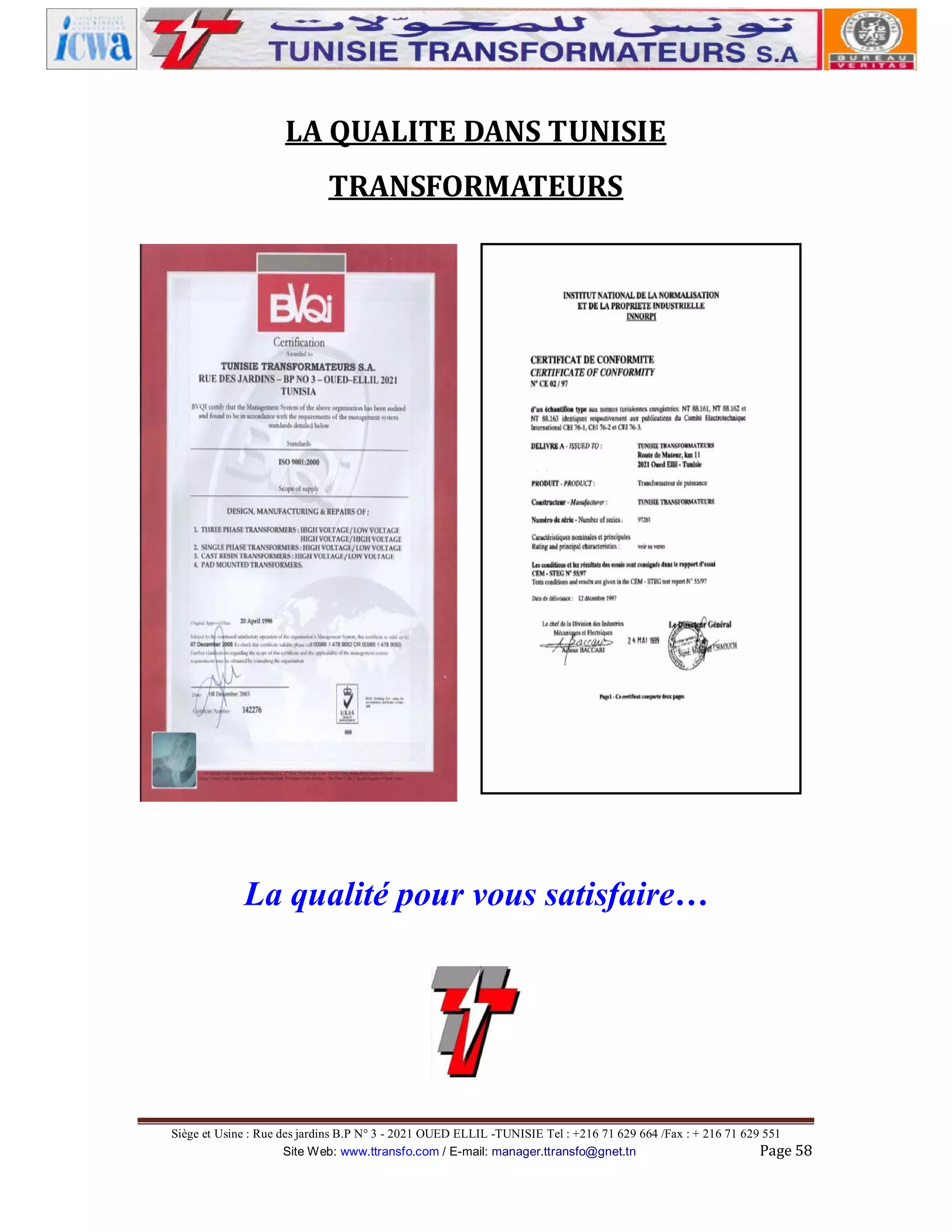 LA QUALITE DANS TUNISIE
TRANSFORMATEURS

La qualité pour vous satisfaire…

Siège et Usine : Rue des jardins B.P N° 3 - 2021 OUED ELLIL -TUNISIE Tel : +216 71 629 664 /Fax : + 216 71 629 551
Site Web: www.ttransfo.com / E-mail: manager.ttransfo@gnet.tn
Page 58

 