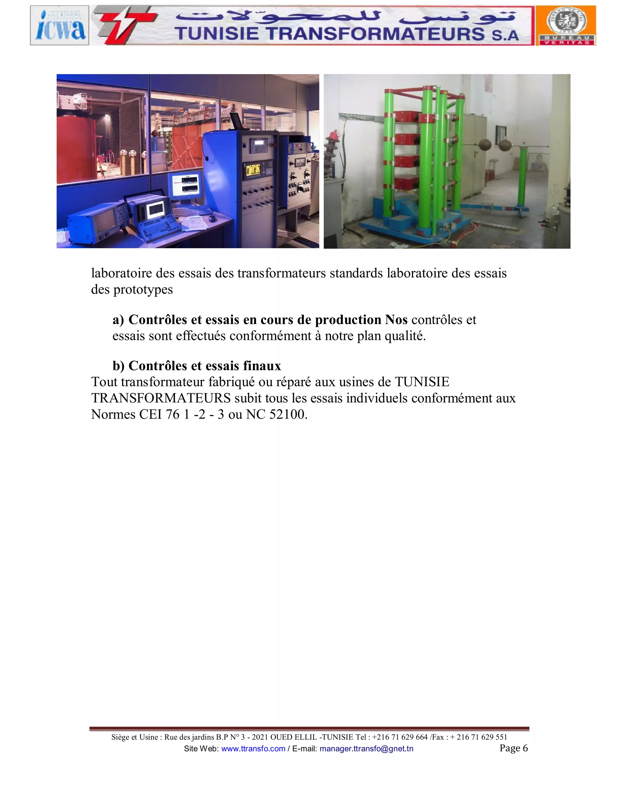 laboratoire des essais des transformateurs standards laboratoire des essais
des prototypes
a) Contrôles et essais en cours de production Nos contrôles et
essais sont effectués conformément à notre plan qualité.
b) Contrôles et essais finaux
Tout transformateur fabriqué ou réparé aux usines de TUNISIE
TRANSFORMATEURS subit tous les essais individuels conformément aux
Normes CEI 76 1 -2 - 3 ou NC 52100.

Siège et Usine : Rue des jardins B.P N° 3 - 2021 OUED ELLIL -TUNISIE Tel : +216 71 629 664 /Fax : + 216 71 629 551
Site Web: www.ttransfo.com / E-mail: manager.ttransfo@gnet.tn
Page 6

 