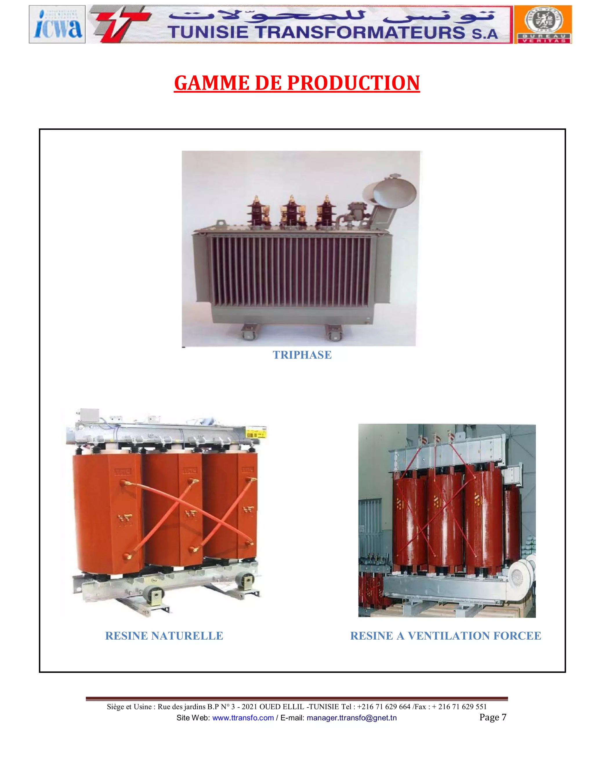 GAMME DE PRODUCTION

TRIPHASE

RESINE NATURELLE

RESINE A VENTILATION FORCEE

Siège et Usine : Rue des jardins B.P N° 3 - 2021 OUED ELLIL -TUNISIE Tel : +216 71 629 664 /Fax : + 216 71 629 551
Site Web: www.ttransfo.com / E-mail: manager.ttransfo@gnet.tn
Page 7

 