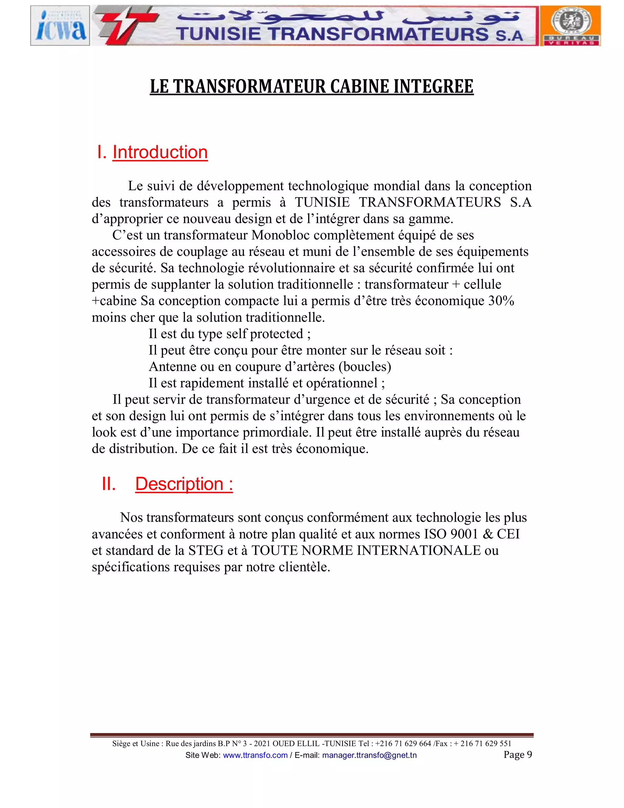 LE TRANSFORMATEUR CABINE INTEGREE
I. Introduction
Le suivi de développement technologique mondial dans la conception
des transformateurs a permis à TUNISIE TRANSFORMATEURS S.A
d’approprier ce nouveau design et de l’intégrer dans sa gamme.
C’est un transformateur Monobloc complètement équipé de ses
accessoires de couplage au réseau et muni de l’ensemble de ses équipements
de sécurité. Sa technologie révolutionnaire et sa sécurité confirmée lui ont
permis de supplanter la solution traditionnelle : transformateur + cellule
+cabine Sa conception compacte lui a permis d’être très économique 30%
moins cher que la solution traditionnelle.
Il est du type self protected ;
Il peut être conçu pour être monter sur le réseau soit :
Antenne ou en coupure d’artères (boucles)
Il est rapidement installé et opérationnel ;
Il peut servir de transformateur d’urgence et de sécurité ; Sa conception
et son design lui ont permis de s’intégrer dans tous les environnements où le
look est d’une importance primordiale. Il peut être installé auprès du réseau
de distribution. De ce fait il est très économique.

II.

Description :

Nos transformateurs sont conçus conformément aux technologie les plus
avancées et conforment à notre plan qualité et aux normes ISO 9001 & CEI
et standard de la STEG et à TOUTE NORME INTERNATIONALE ou
spécifications requises par notre clientèle.

Siège et Usine : Rue des jardins B.P N° 3 - 2021 OUED ELLIL -TUNISIE Tel : +216 71 629 664 /Fax : + 216 71 629 551
Site Web: www.ttransfo.com / E-mail: manager.ttransfo@gnet.tn
Page 9

 