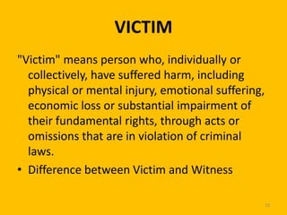 VICTIM
"Victim" means person who, individually or
collectively, have suffered harm, including
physical or mental injury, emotional suffering,
economic loss or substantial impairment of
their fundamental rights, through acts or
omissions that are in violation of criminal
laws.
• Difference between Victim and Witness
10

 