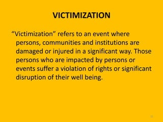 VICTIMIZATION
“Victimization” refers to an event where
persons, communities and institutions are
damaged or injured in a significant way. Those
persons who are impacted by persons or
events suffer a violation of rights or significant
disruption of their well being.

11

 