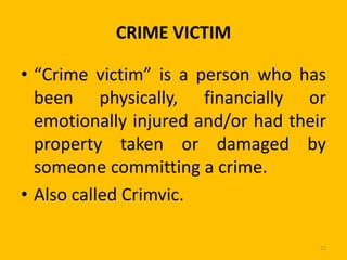 CRIME VICTIM
• “Crime victim” is a person who has
been physically, financially or
emotionally injured and/or had their
property taken or damaged by
someone committing a crime.
• Also called Crimvic.
12

 