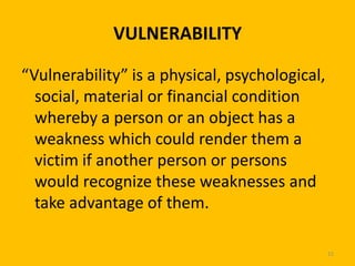 VULNERABILITY
“Vulnerability” is a physical, psychological,
social, material or financial condition
whereby a person or an object has a
weakness which could render them a
victim if another person or persons
would recognize these weaknesses and
take advantage of them.
15

 