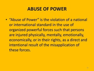 ABUSE OF POWER
• “Abuse of Power” is the violation of a national
or international standard in the use of
organized powerful forces such that persons
are injured physically, mentally, emotionally,
economically, or in their rights, as a direct and
intentional result of the misapplication of
these forces.

16

 