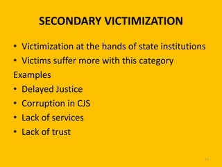 SECONDARY VICTIMIZATION
• Victimization at the hands of state institutions
• Victims suffer more with this category
Examples
• Delayed Justice
• Corruption in CJS
• Lack of services
• Lack of trust
17

 