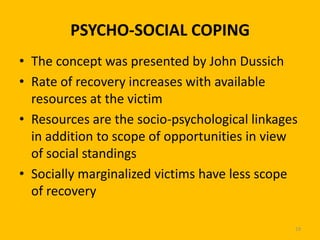PSYCHO-SOCIAL COPING
• The concept was presented by John Dussich
• Rate of recovery increases with available
resources at the victim
• Resources are the socio-psychological linkages
in addition to scope of opportunities in view
of social standings
• Socially marginalized victims have less scope
of recovery
19

 