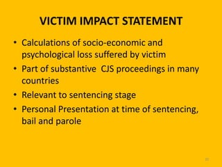 VICTIM IMPACT STATEMENT
• Calculations of socio-economic and
psychological loss suffered by victim
• Part of substantive CJS proceedings in many
countries
• Relevant to sentencing stage
• Personal Presentation at time of sentencing,
bail and parole

20

 