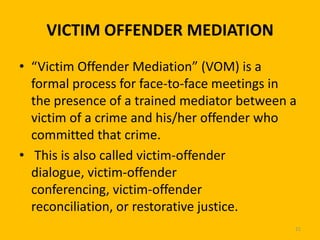 VICTIM OFFENDER MEDIATION
• “Victim Offender Mediation” (VOM) is a
formal process for face-to-face meetings in
the presence of a trained mediator between a
victim of a crime and his/her offender who
committed that crime.
• This is also called victim-offender
dialogue, victim-offender
conferencing, victim-offender
reconciliation, or restorative justice.
21

 