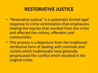 RESTORATIVE JUSTICE
• “Restorative Justice” is a systematic formal legal
response to crime victimization that emphasizes
healing the injuries that resulted from the crime
and affected the victims, offenders and
communities.
• This process is a departure from the traditional
retributive form of dealing with criminals and
victims which traditionally have generally
perpetuated the conflict which resulted in the
original crime.
22

 