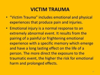 VICTIM TRAUMA
• “Victim Trauma” includes emotional and physical
experiences that produce pain and injuries.
• Emotional injury is a normal response to an
extremely abnormal event. It results from the
pairing of a painful or frightening emotional
experience with a specific memory which emerge
and have a long lasting effect on the life of a
person. The more direct the exposure to the
traumatic event, the higher the risk for emotional
harm and prolonged effects.
23

 