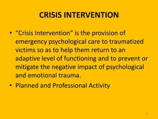 CRISIS INTERVENTION
• “Crisis Intervention” is the provision of
emergency psychological care to traumatized
victims so as to help them return to an
adaptive level of functioning and to prevent or
mitigate the negative impact of psychological
and emotional trauma.
• Planned and Professional Activity

24

 