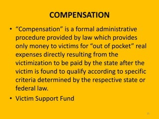 COMPENSATION
• “Compensation” is a formal administrative
procedure provided by law which provides
only money to victims for “out of pocket” real
expenses directly resulting from the
victimization to be paid by the state after the
victim is found to qualify according to specific
criteria determined by the respective state or
federal law.
• Victim Support Fund
25

 