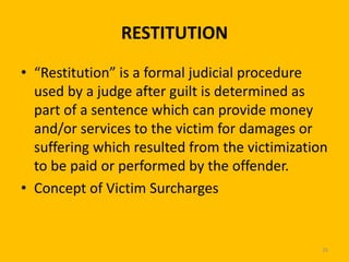 RESTITUTION
• “Restitution” is a formal judicial procedure
used by a judge after guilt is determined as
part of a sentence which can provide money
and/or services to the victim for damages or
suffering which resulted from the victimization
to be paid or performed by the offender.
• Concept of Victim Surcharges

26

 