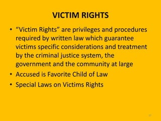 VICTIM RIGHTS
• “Victim Rights” are privileges and procedures
required by written law which guarantee
victims specific considerations and treatment
by the criminal justice system, the
government and the community at large
• Accused is Favorite Child of Law
• Special Laws on Victims Rights

27

 