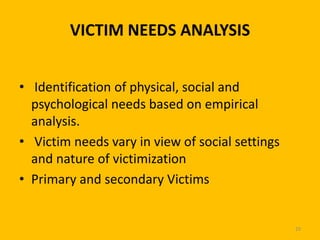 VICTIM NEEDS ANALYSIS
• Identification of physical, social and
psychological needs based on empirical
analysis.
• Victim needs vary in view of social settings
and nature of victimization
• Primary and secondary Victims

29

 