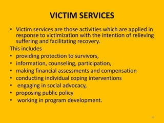 VICTIM SERVICES
• Victim services are those activities which are applied in
response to victimization with the intention of relieving
suffering and facilitating recovery.
This includes
• providing protection to survivors,
• information, counseling, participation,
• making financial assessments and compensation
• conducting individual coping interventions
• engaging in social advocacy,
• proposing public policy
• working in program development.
30

 
