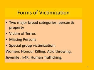 Forms of Victimization
• Two major broad categories: person &
property
• Victim of Terror.
• Missing Persons
• Special group victimization:
Women: Honour Killing, Acid throwing.
Juvenile : k4R, Human Trafficking.
36

 