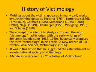 History of Victimology
• Writings about the victims appeared in many early works
by such criminologists as Beccaria (1764), Lombroso (1876),
Ferri (1892), Garófalo (1885), Sutherland (1924), Hentig
(1948), Nagel (1949), Ellenberger (1955), Wolfgang (1958)
and Schafer (1968).
• The concept of a science to study victims and the word
“victimology” had its origin with the early writings of
Beniamin Mendelsohn (1937; 1940), he actually proposed
the term “victimology” in his article “A New Branch of BioPsycho-Social Science, Victimology” (1956).
• It was in this article that he suggested the establishment of
an international society of victimology.
• Mendelsohn is called as “The Father of Victimology”.

4

 