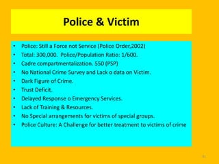 Police & Victim
•
•
•
•
•
•
•
•
•
•

Police: Still a Force not Service (Police Order,2002)
Total: 300,000. Police/Population Ratio: 1/600.
Cadre compartmentalization. 550 (PSP)
No National Crime Survey and Lack o data on Victim.
Dark Figure of Crime.
Trust Deficit.
Delayed Response o Emergency Services.
Lack of Training & Resources.
No Special arrangements for victims of special groups.
Police Culture: A Challenge for better treatment to victims of crime

41

 