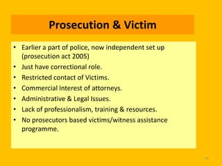 Prosecution & Victim
• Earlier a part of police, now independent set up
(prosecution act 2005)
• Just have correctional role.
• Restricted contact of Victims.
• Commercial Interest of attorneys.
• Administrative & Legal Issues.
• Lack of professionalism, training & resources.
• No prosecutors based victims/witness assistance
programme.

45

 