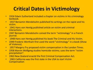 Critical Dates in Victimology
• 1924 Edwin Sutherland included a chapter on victims in his criminology
textbook.
• 1937 Beniamin Mendelsohn published his writings on the rapist and his
victim.
• 1941 Hans von Hentig published article on victim and criminal
interactions.
• 1947 Beniamin Mendelsohn coined the term “victimology” in a French
journal.
• 1948 Hans von Hentig published his book The Criminal and His Victim.
• 1949 Frederic Wertham first used the word “victimology” in a book (Show
of Violence).
• 1957 Margery Fry proposed victim compensation in the London Times.
• 1958 Marvin Wolfgang studies homicide victims; uses the term “victim
precipitation”.
• 1963 New Zealand enactd the first Criminal Compensation Act.
• 1965 California was the first state in the USA to start Victim
Compensation.
5

 