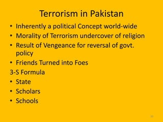 Terrorism in Pakistan
• Inherently a political Concept world-wide
• Morality of Terrorism undercover of religion
• Result of Vengeance for reversal of govt.
policy
• Friends Turned into Foes
3-S Formula
• State
• Scholars
• Schools
50

 